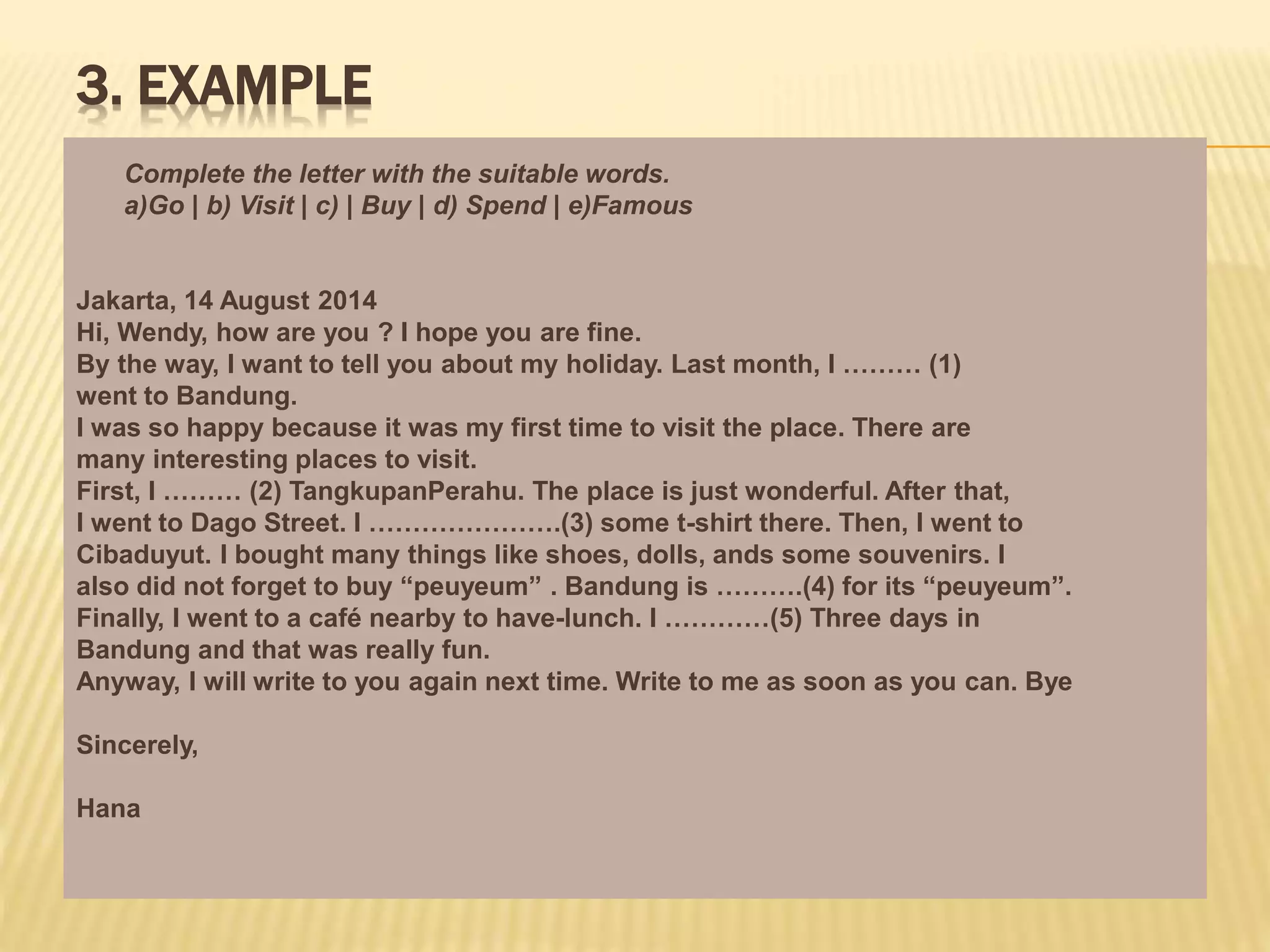 3. EXAMPLE
Complete the letter with the suitable words.
a)Go | b) Visit | c) | Buy | d) Spend | e)Famous
Jakarta, 14 August 2014
Hi, Wendy, how are you ? I hope you are fine.
By the way, I want to tell you about my holiday. Last month, I ……… (1)
went to Bandung.
I was so happy because it was my first time to visit the place. There are
many interesting places to visit.
First, I ……… (2) TangkupanPerahu. The place is just wonderful. After that,
I went to Dago Street. I ………………….(3) some t-shirt there. Then, I went to
Cibaduyut. I bought many things like shoes, dolls, ands some souvenirs. I
also did not forget to buy “peuyeum” . Bandung is ……….(4) for its “peuyeum”.
Finally, I went to a café nearby to have-lunch. I …………(5) Three days in
Bandung and that was really fun.
Anyway, I will write to you again next time. Write to me as soon as you can. Bye
Sincerely,
Hana
 