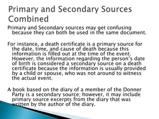 Primary and Secondary sources may get confusing
because they can both be used in the same document.
For instance, a death certificate is a primary source for
the date, time, and cause of death because this
information is filled out at the time of the event.
However, the information regarding the person’s date
of birth is considered a secondary source on a death
certificate because the information is usually provided
by a child or spouse, who was not around to witness
the actual event.
A book based on the diary of a member of the Donner
Party is a secondary source; however, it may include
primary source excerpts from the diary that was
written by the author of the diary.
 