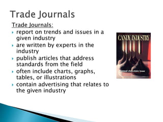 Trade Journals:
 report on trends and issues in a
given industry
 are written by experts in the
industry
 publish articles that address
standards from the field
 often include charts, graphs,
tables, or illustrations
 contain advertising that relates to
the given industry
 