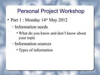 Personal Project Workshop
• Part 1 : Monday 14th May 2012
  – Information needs
    • What do you know and don’t know about
      your topic
  – Information sources
    • Types of information
 