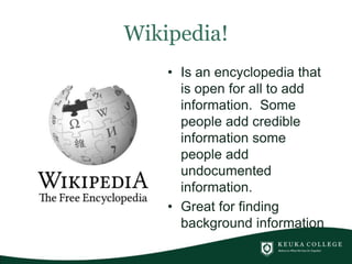 Wikipedia!
• Is an encyclopedia that
is open for all to add
information. Some
people add credible
information some
people add
undocumented
information.
• Great for finding
background information
 