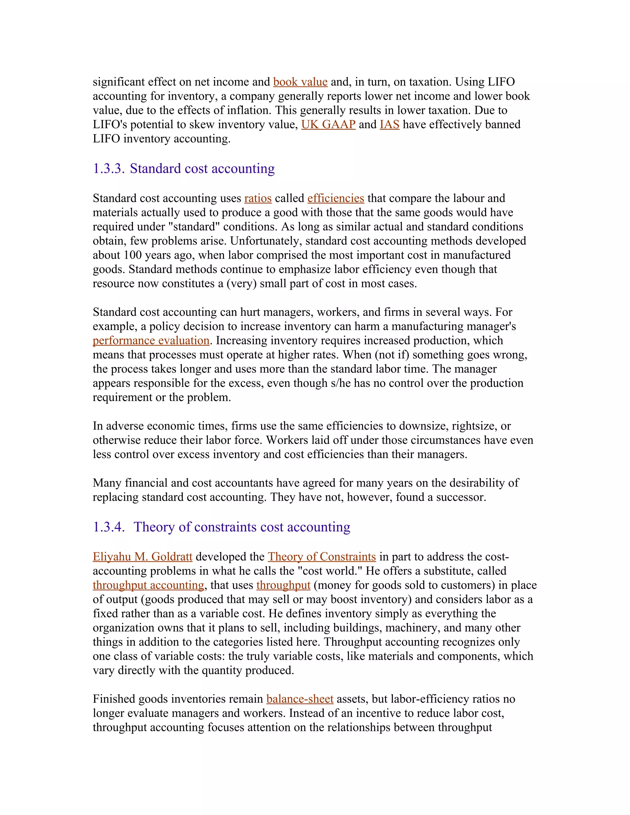 significant effect on net income and book value and, in turn, on taxation. Using LIFO
accounting for inventory, a company generally reports lower net income and lower book
value, due to the effects of inflation. This generally results in lower taxation. Due to
LIFO's potential to skew inventory value, UK GAAP and IAS have effectively banned
LIFO inventory accounting.

1.3.3. Standard cost accounting

Standard cost accounting uses ratios called efficiencies that compare the labour and
materials actually used to produce a good with those that the same goods would have
required under "standard" conditions. As long as similar actual and standard conditions
obtain, few problems arise. Unfortunately, standard cost accounting methods developed
about 100 years ago, when labor comprised the most important cost in manufactured
goods. Standard methods continue to emphasize labor efficiency even though that
resource now constitutes a (very) small part of cost in most cases.

Standard cost accounting can hurt managers, workers, and firms in several ways. For
example, a policy decision to increase inventory can harm a manufacturing manager's
performance evaluation. Increasing inventory requires increased production, which
means that processes must operate at higher rates. When (not if) something goes wrong,
the process takes longer and uses more than the standard labor time. The manager
appears responsible for the excess, even though s/he has no control over the production
requirement or the problem.

In adverse economic times, firms use the same efficiencies to downsize, rightsize, or
otherwise reduce their labor force. Workers laid off under those circumstances have even
less control over excess inventory and cost efficiencies than their managers.

Many financial and cost accountants have agreed for many years on the desirability of
replacing standard cost accounting. They have not, however, found a successor.

1.3.4. Theory of constraints cost accounting

Eliyahu M. Goldratt developed the Theory of Constraints in part to address the cost-
accounting problems in what he calls the "cost world." He offers a substitute, called
throughput accounting, that uses throughput (money for goods sold to customers) in place
of output (goods produced that may sell or may boost inventory) and considers labor as a
fixed rather than as a variable cost. He defines inventory simply as everything the
organization owns that it plans to sell, including buildings, machinery, and many other
things in addition to the categories listed here. Throughput accounting recognizes only
one class of variable costs: the truly variable costs, like materials and components, which
vary directly with the quantity produced.

Finished goods inventories remain balance-sheet assets, but labor-efficiency ratios no
longer evaluate managers and workers. Instead of an incentive to reduce labor cost,
throughput accounting focuses attention on the relationships between throughput
 
