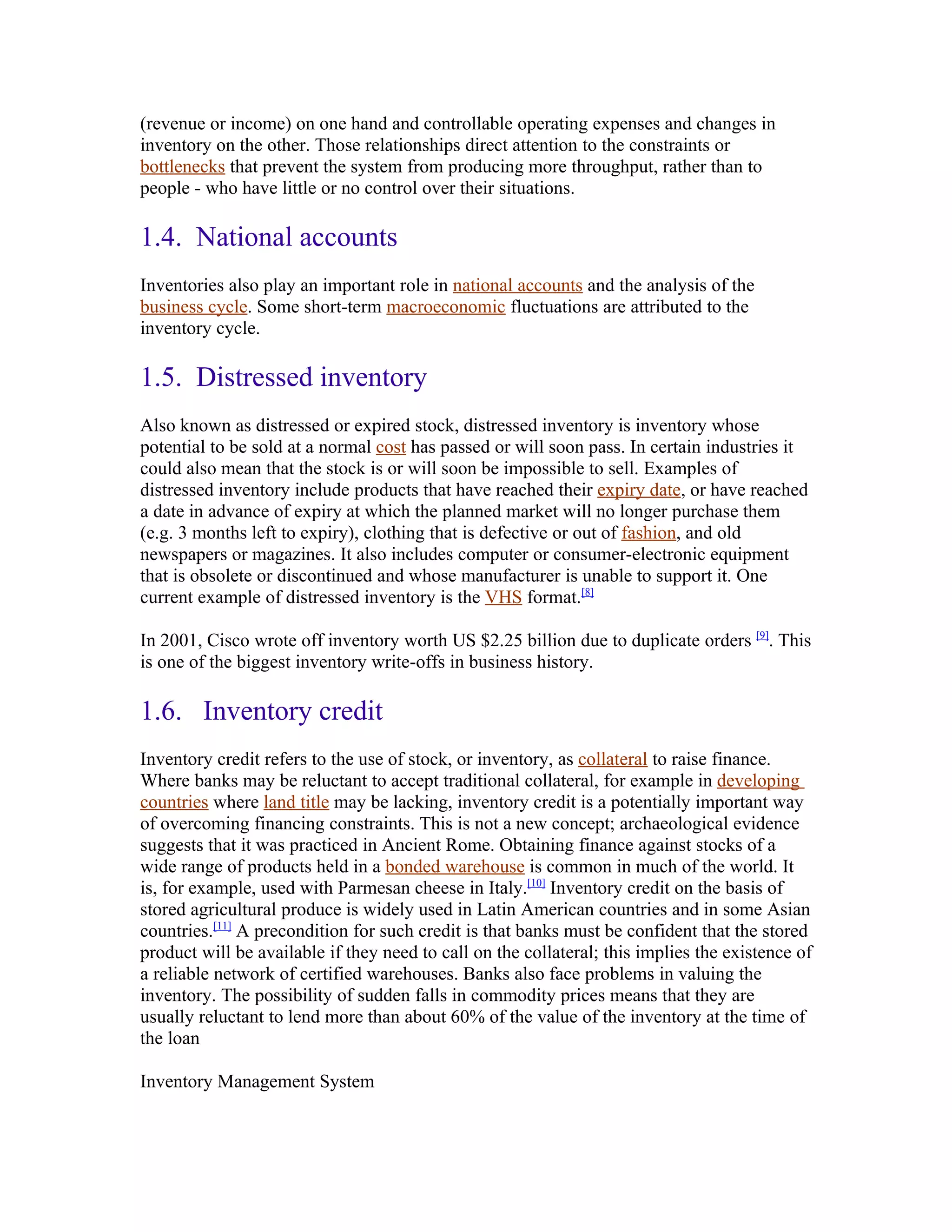 (revenue or income) on one hand and controllable operating expenses and changes in
inventory on the other. Those relationships direct attention to the constraints or
bottlenecks that prevent the system from producing more throughput, rather than to
people - who have little or no control over their situations.

1.4. National accounts
Inventories also play an important role in national accounts and the analysis of the
business cycle. Some short-term macroeconomic fluctuations are attributed to the
inventory cycle.

1.5. Distressed inventory
Also known as distressed or expired stock, distressed inventory is inventory whose
potential to be sold at a normal cost has passed or will soon pass. In certain industries it
could also mean that the stock is or will soon be impossible to sell. Examples of
distressed inventory include products that have reached their expiry date, or have reached
a date in advance of expiry at which the planned market will no longer purchase them
(e.g. 3 months left to expiry), clothing that is defective or out of fashion, and old
newspapers or magazines. It also includes computer or consumer-electronic equipment
that is obsolete or discontinued and whose manufacturer is unable to support it. One
current example of distressed inventory is the VHS format.[8]

In 2001, Cisco wrote off inventory worth US $2.25 billion due to duplicate orders [9]. This
is one of the biggest inventory write-offs in business history.

1.6. Inventory credit
Inventory credit refers to the use of stock, or inventory, as collateral to raise finance.
Where banks may be reluctant to accept traditional collateral, for example in developing
countries where land title may be lacking, inventory credit is a potentially important way
of overcoming financing constraints. This is not a new concept; archaeological evidence
suggests that it was practiced in Ancient Rome. Obtaining finance against stocks of a
wide range of products held in a bonded warehouse is common in much of the world. It
is, for example, used with Parmesan cheese in Italy.[10] Inventory credit on the basis of
stored agricultural produce is widely used in Latin American countries and in some Asian
countries.[11] A precondition for such credit is that banks must be confident that the stored
product will be available if they need to call on the collateral; this implies the existence of
a reliable network of certified warehouses. Banks also face problems in valuing the
inventory. The possibility of sudden falls in commodity prices means that they are
usually reluctant to lend more than about 60% of the value of the inventory at the time of
the loan

Inventory Management System
 