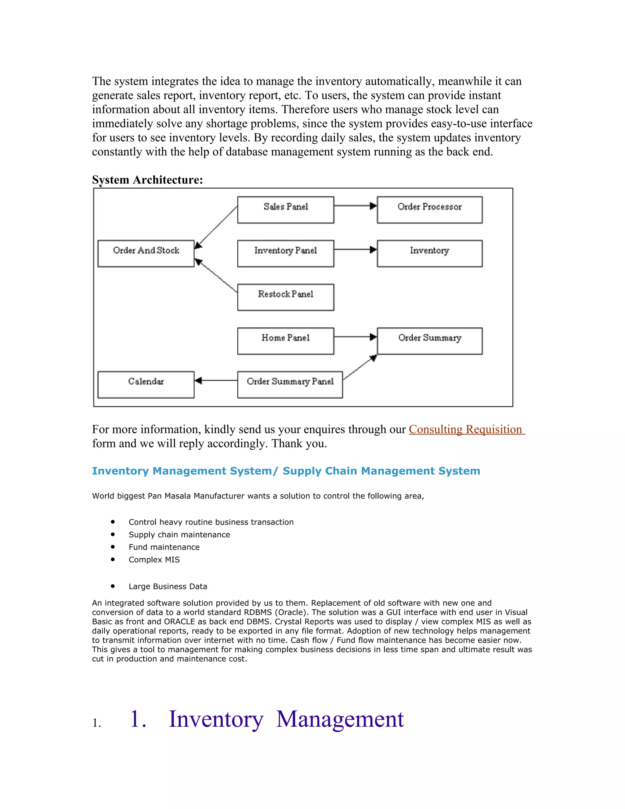 The system integrates the idea to manage the inventory automatically, meanwhile it can
generate sales report, inventory report, etc. To users, the system can provide instant
information about all inventory items. Therefore users who manage stock level can
immediately solve any shortage problems, since the system provides easy-to-use interface
for users to see inventory levels. By recording daily sales, the system updates inventory
constantly with the help of database management system running as the back end.

System Architecture:




For more information, kindly send us your enquires through our Consulting Requisition
form and we will reply accordingly. Thank you.

Inventory Management System/ Supply Chain Management System

World biggest Pan Masala Manufacturer wants a solution to control the following area,


     •   Control heavy routine business transaction
     •   Supply chain maintenance
     •   Fund maintenance
     •   Complex MIS


     •   Large Business Data

An integrated software solution provided by us to them. Replacement of old software with new one and
conversion of data to a world standard RDBMS (Oracle). The solution was a GUI interface with end user in Visual
Basic as front and ORACLE as back end DBMS. Crystal Reports was used to display / view complex MIS as well as
daily operational reports, ready to be exported in any file format. Adoption of new technology helps management
to transmit information over internet with no time. Cash flow / Fund flow maintenance has become easier now.
This gives a tool to management for making complex business decisions in less time span and ultimate result was
cut in production and maintenance cost.




1.       1. Inventory Management
 