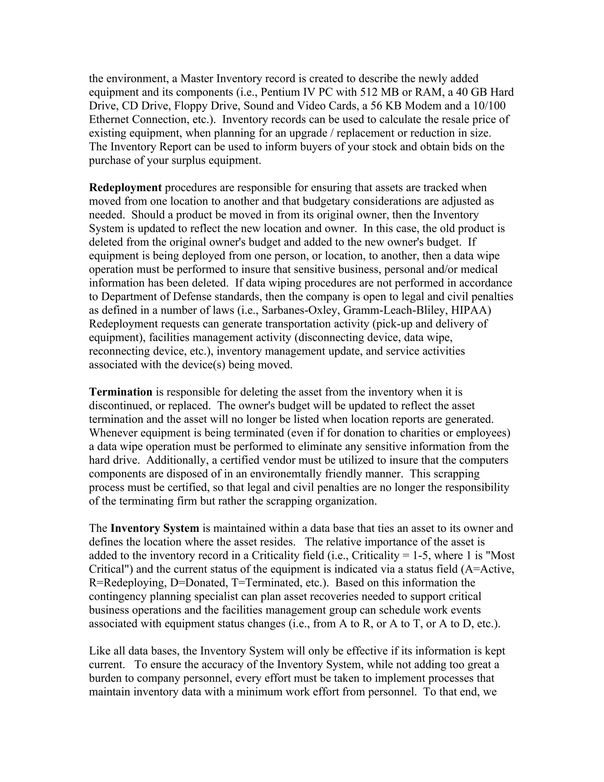 the environment, a Master Inventory record is created to describe the newly added
equipment and its components (i.e., Pentium IV PC with 512 MB or RAM, a 40 GB Hard
Drive, CD Drive, Floppy Drive, Sound and Video Cards, a 56 KB Modem and a 10/100
Ethernet Connection, etc.). Inventory records can be used to calculate the resale price of
existing equipment, when planning for an upgrade / replacement or reduction in size.
The Inventory Report can be used to inform buyers of your stock and obtain bids on the
purchase of your surplus equipment.

Redeployment procedures are responsible for ensuring that assets are tracked when
moved from one location to another and that budgetary considerations are adjusted as
needed. Should a product be moved in from its original owner, then the Inventory
System is updated to reflect the new location and owner. In this case, the old product is
deleted from the original owner's budget and added to the new owner's budget. If
equipment is being deployed from one person, or location, to another, then a data wipe
operation must be performed to insure that sensitive business, personal and/or medical
information has been deleted. If data wiping procedures are not performed in accordance
to Department of Defense standards, then the company is open to legal and civil penalties
as defined in a number of laws (i.e., Sarbanes-Oxley, Gramm-Leach-Bliley, HIPAA)
Redeployment requests can generate transportation activity (pick-up and delivery of
equipment), facilities management activity (disconnecting device, data wipe,
reconnecting device, etc.), inventory management update, and service activities
associated with the device(s) being moved.

Termination is responsible for deleting the asset from the inventory when it is
discontinued, or replaced. The owner's budget will be updated to reflect the asset
termination and the asset will no longer be listed when location reports are generated.
Whenever equipment is being terminated (even if for donation to charities or employees)
a data wipe operation must be performed to eliminate any sensitive information from the
hard drive. Additionally, a certified vendor must be utilized to insure that the computers
components are disposed of in an environemtally friendly manner. This scrapping
process must be certified, so that legal and civil penalties are no longer the responsibility
of the terminating firm but rather the scrapping organization.

The Inventory System is maintained within a data base that ties an asset to its owner and
defines the location where the asset resides. The relative importance of the asset is
added to the inventory record in a Criticality field (i.e., Criticality = 1-5, where 1 is "Most
Critical") and the current status of the equipment is indicated via a status field (A=Active,
R=Redeploying, D=Donated, T=Terminated, etc.). Based on this information the
contingency planning specialist can plan asset recoveries needed to support critical
business operations and the facilities management group can schedule work events
associated with equipment status changes (i.e., from A to R, or A to T, or A to D, etc.).

Like all data bases, the Inventory System will only be effective if its information is kept
current. To ensure the accuracy of the Inventory System, while not adding too great a
burden to company personnel, every effort must be taken to implement processes that
maintain inventory data with a minimum work effort from personnel. To that end, we
 