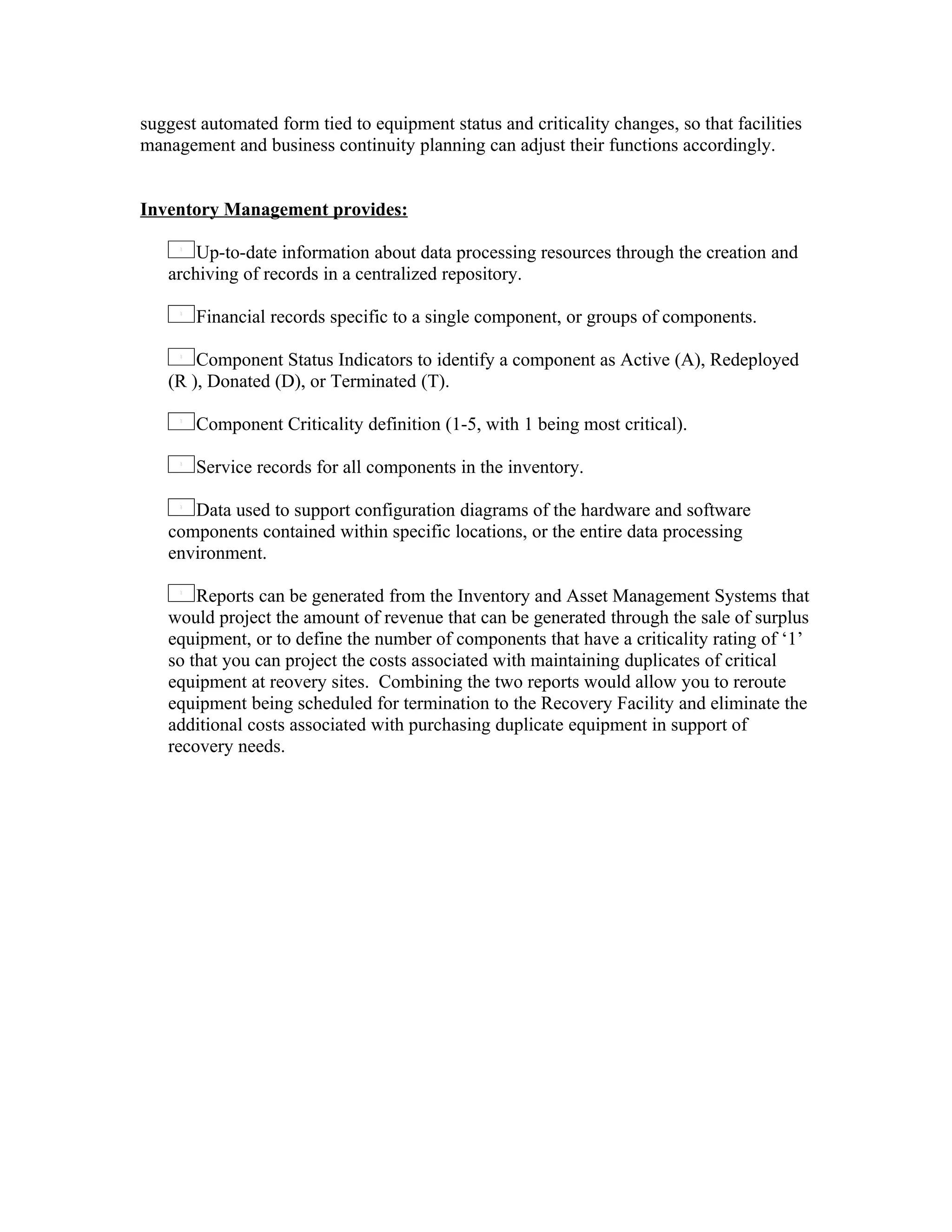 suggest automated form tied to equipment status and criticality changes, so that facilities
management and business continuity planning can adjust their functions accordingly.


Inventory Management provides:

       Up-to-date information about data processing resources through the creation and
   archiving of records in a centralized repository.

       Financial records specific to a single component, or groups of components.

       Component Status Indicators to identify a component as Active (A), Redeployed
   (R ), Donated (D), or Terminated (T).

       Component Criticality definition (1-5, with 1 being most critical).

       Service records for all components in the inventory.

      Data used to support configuration diagrams of the hardware and software
   components contained within specific locations, or the entire data processing
   environment.

       Reports can be generated from the Inventory and Asset Management Systems that
   would project the amount of revenue that can be generated through the sale of surplus
   equipment, or to define the number of components that have a criticality rating of ‘1’
   so that you can project the costs associated with maintaining duplicates of critical
   equipment at reovery sites. Combining the two reports would allow you to reroute
   equipment being scheduled for termination to the Recovery Facility and eliminate the
   additional costs associated with purchasing duplicate equipment in support of
   recovery needs.
 