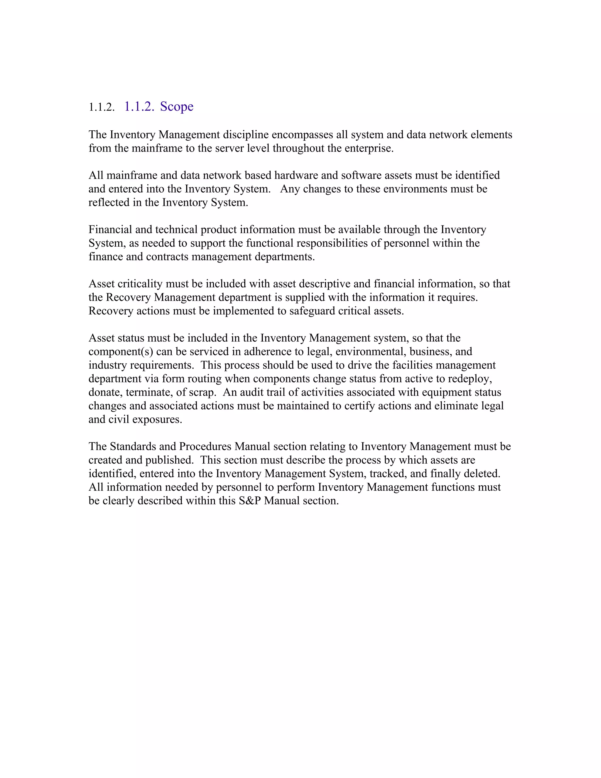 1.1.2. 1.1.2. Scope

The Inventory Management discipline encompasses all system and data network elements
from the mainframe to the server level throughout the enterprise.

All mainframe and data network based hardware and software assets must be identified
and entered into the Inventory System. Any changes to these environments must be
reflected in the Inventory System.

Financial and technical product information must be available through the Inventory
System, as needed to support the functional responsibilities of personnel within the
finance and contracts management departments.

Asset criticality must be included with asset descriptive and financial information, so that
the Recovery Management department is supplied with the information it requires.
Recovery actions must be implemented to safeguard critical assets.

Asset status must be included in the Inventory Management system, so that the
component(s) can be serviced in adherence to legal, environmental, business, and
industry requirements. This process should be used to drive the facilities management
department via form routing when components change status from active to redeploy,
donate, terminate, of scrap. An audit trail of activities associated with equipment status
changes and associated actions must be maintained to certify actions and eliminate legal
and civil exposures.

The Standards and Procedures Manual section relating to Inventory Management must be
created and published. This section must describe the process by which assets are
identified, entered into the Inventory Management System, tracked, and finally deleted.
All information needed by personnel to perform Inventory Management functions must
be clearly described within this S&P Manual section.
 