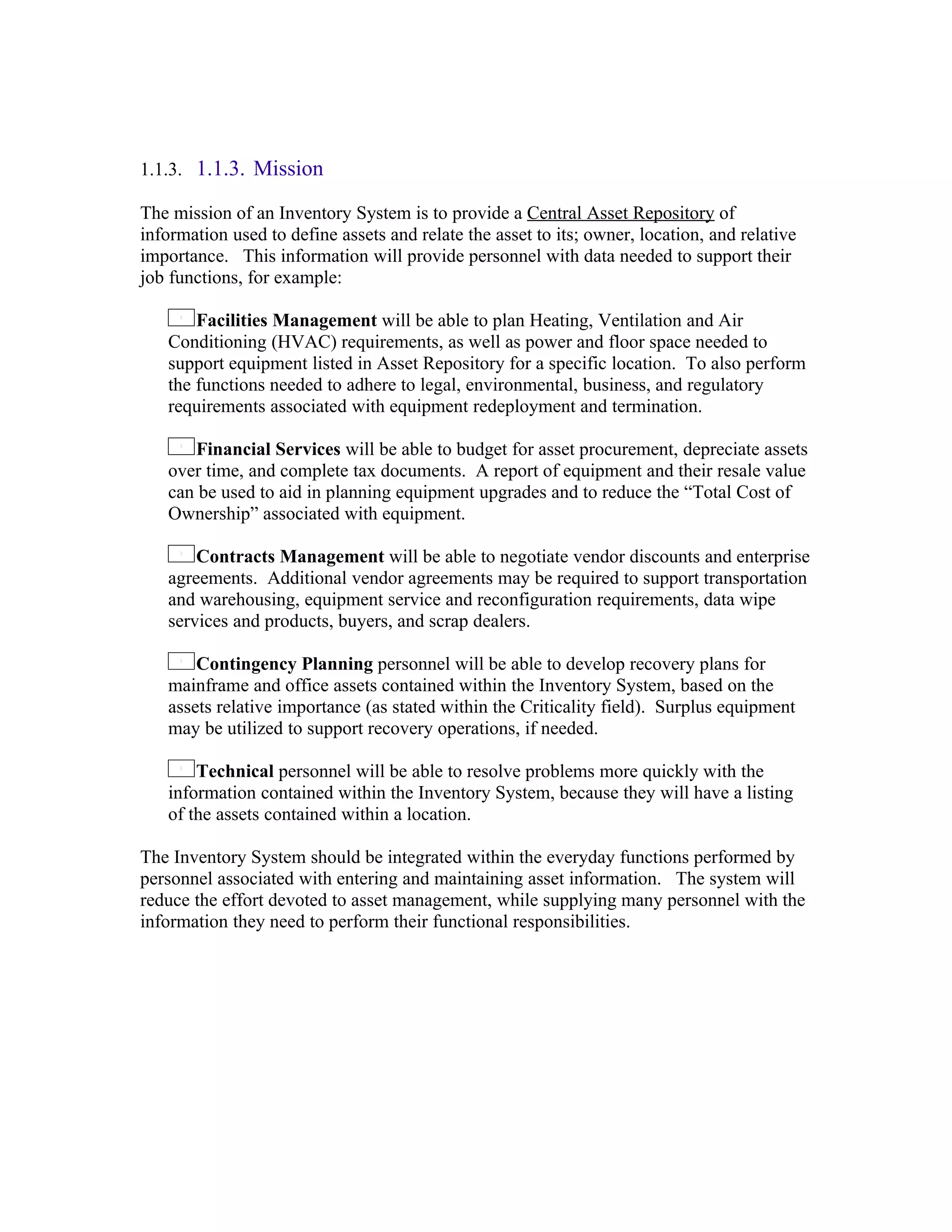 1.1.3. 1.1.3. Mission

The mission of an Inventory System is to provide a Central Asset Repository of
information used to define assets and relate the asset to its; owner, location, and relative
importance. This information will provide personnel with data needed to support their
job functions, for example:

       Facilities Management will be able to plan Heating, Ventilation and Air
   Conditioning (HVAC) requirements, as well as power and floor space needed to
   support equipment listed in Asset Repository for a specific location. To also perform
   the functions needed to adhere to legal, environmental, business, and regulatory
   requirements associated with equipment redeployment and termination.

      Financial Services will be able to budget for asset procurement, depreciate assets
   over time, and complete tax documents. A report of equipment and their resale value
   can be used to aid in planning equipment upgrades and to reduce the “Total Cost of
   Ownership” associated with equipment.

       Contracts Management will be able to negotiate vendor discounts and enterprise
   agreements. Additional vendor agreements may be required to support transportation
   and warehousing, equipment service and reconfiguration requirements, data wipe
   services and products, buyers, and scrap dealers.

       Contingency Planning personnel will be able to develop recovery plans for
   mainframe and office assets contained within the Inventory System, based on the
   assets relative importance (as stated within the Criticality field). Surplus equipment
   may be utilized to support recovery operations, if needed.

       Technical personnel will be able to resolve problems more quickly with the
   information contained within the Inventory System, because they will have a listing
   of the assets contained within a location.

The Inventory System should be integrated within the everyday functions performed by
personnel associated with entering and maintaining asset information. The system will
reduce the effort devoted to asset management, while supplying many personnel with the
information they need to perform their functional responsibilities.
 