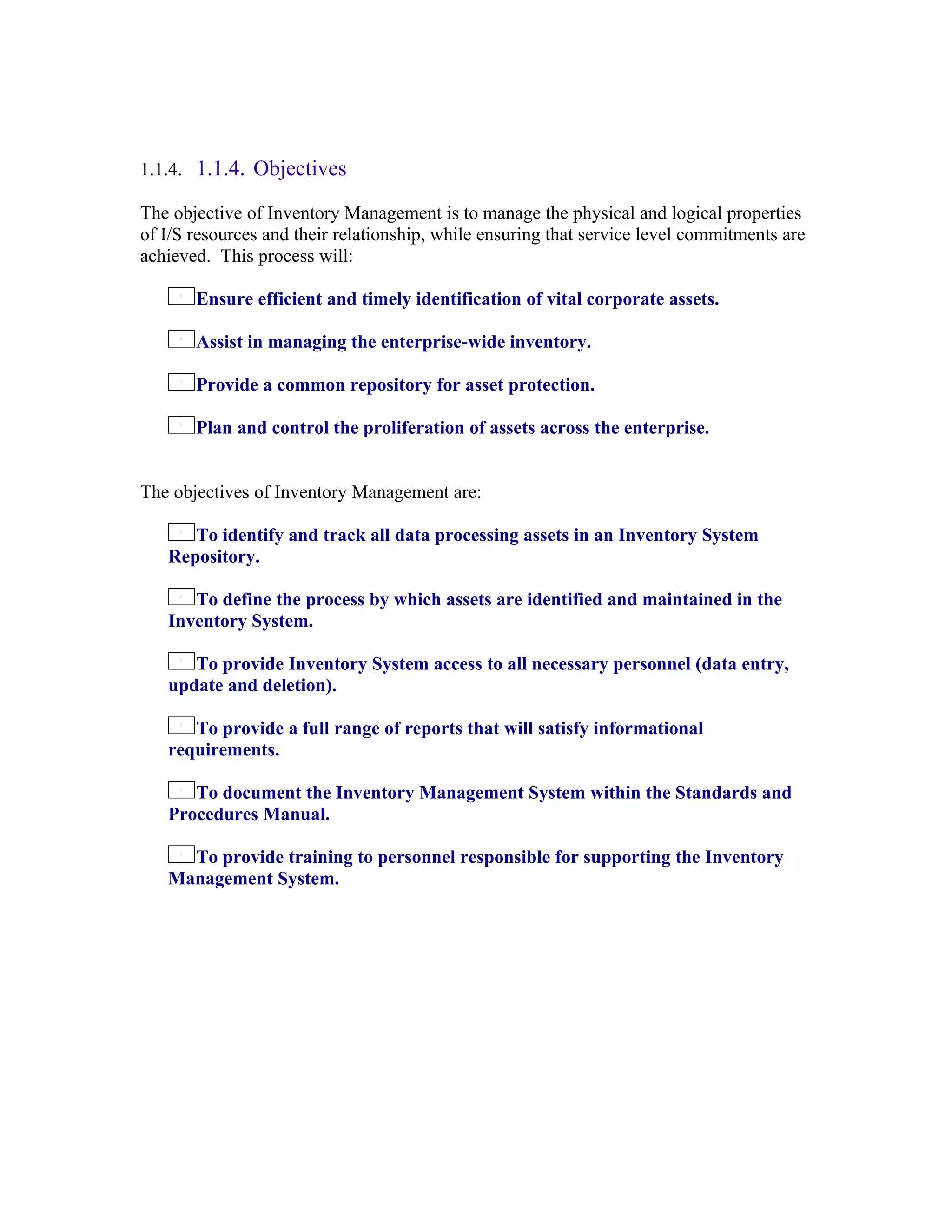 1.1.4. 1.1.4. Objectives

The objective of Inventory Management is to manage the physical and logical properties
of I/S resources and their relationship, while ensuring that service level commitments are
achieved. This process will:

       Ensure efficient and timely identification of vital corporate assets.

       Assist in managing the enterprise-wide inventory.

       Provide a common repository for asset protection.

       Plan and control the proliferation of assets across the enterprise.


The objectives of Inventory Management are:

      To identify and track all data processing assets in an Inventory System
   Repository.

      To define the process by which assets are identified and maintained in the
   Inventory System.

      To provide Inventory System access to all necessary personnel (data entry,
   update and deletion).

      To provide a full range of reports that will satisfy informational
   requirements.

      To document the Inventory Management System within the Standards and
   Procedures Manual.

     To provide training to personnel responsible for supporting the Inventory
   Management System.
 
