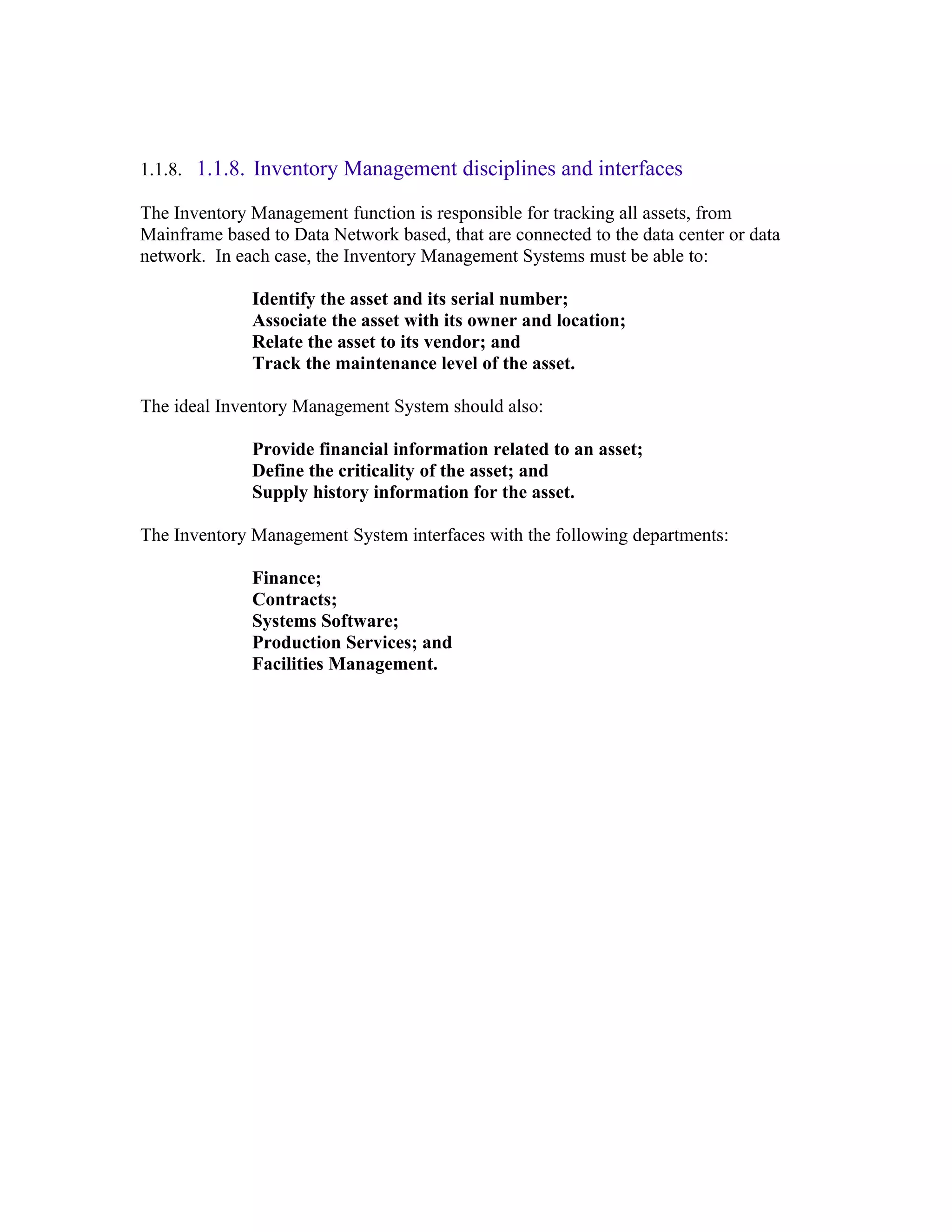 1.1.8. 1.1.8. Inventory Management disciplines and interfaces

The Inventory Management function is responsible for tracking all assets, from
Mainframe based to Data Network based, that are connected to the data center or data
network. In each case, the Inventory Management Systems must be able to:

              Identify the asset and its serial number;
              Associate the asset with its owner and location;
              Relate the asset to its vendor; and
              Track the maintenance level of the asset.

The ideal Inventory Management System should also:

              Provide financial information related to an asset;
              Define the criticality of the asset; and
              Supply history information for the asset.

The Inventory Management System interfaces with the following departments:

              Finance;
              Contracts;
              Systems Software;
              Production Services; and
              Facilities Management.
 