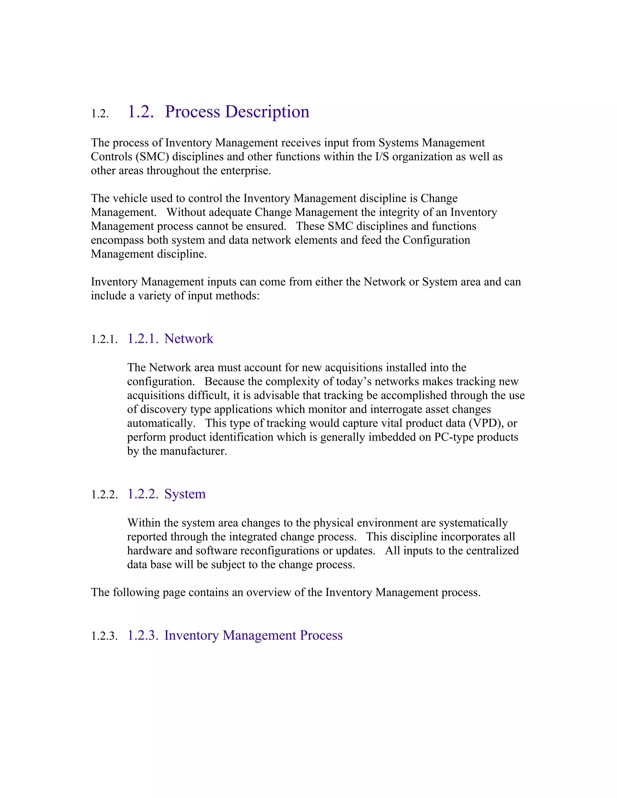 1.2.   1.2. Process Description
The process of Inventory Management receives input from Systems Management
Controls (SMC) disciplines and other functions within the I/S organization as well as
other areas throughout the enterprise.

The vehicle used to control the Inventory Management discipline is Change
Management. Without adequate Change Management the integrity of an Inventory
Management process cannot be ensured. These SMC disciplines and functions
encompass both system and data network elements and feed the Configuration
Management discipline.

Inventory Management inputs can come from either the Network or System area and can
include a variety of input methods:


1.2.1. 1.2.1. Network

       The Network area must account for new acquisitions installed into the
       configuration. Because the complexity of today’s networks makes tracking new
       acquisitions difficult, it is advisable that tracking be accomplished through the use
       of discovery type applications which monitor and interrogate asset changes
       automatically. This type of tracking would capture vital product data (VPD), or
       perform product identification which is generally imbedded on PC-type products
       by the manufacturer.


1.2.2. 1.2.2. System

       Within the system area changes to the physical environment are systematically
       reported through the integrated change process. This discipline incorporates all
       hardware and software reconfigurations or updates. All inputs to the centralized
       data base will be subject to the change process.

The following page contains an overview of the Inventory Management process.


1.2.3. 1.2.3. Inventory Management Process
 