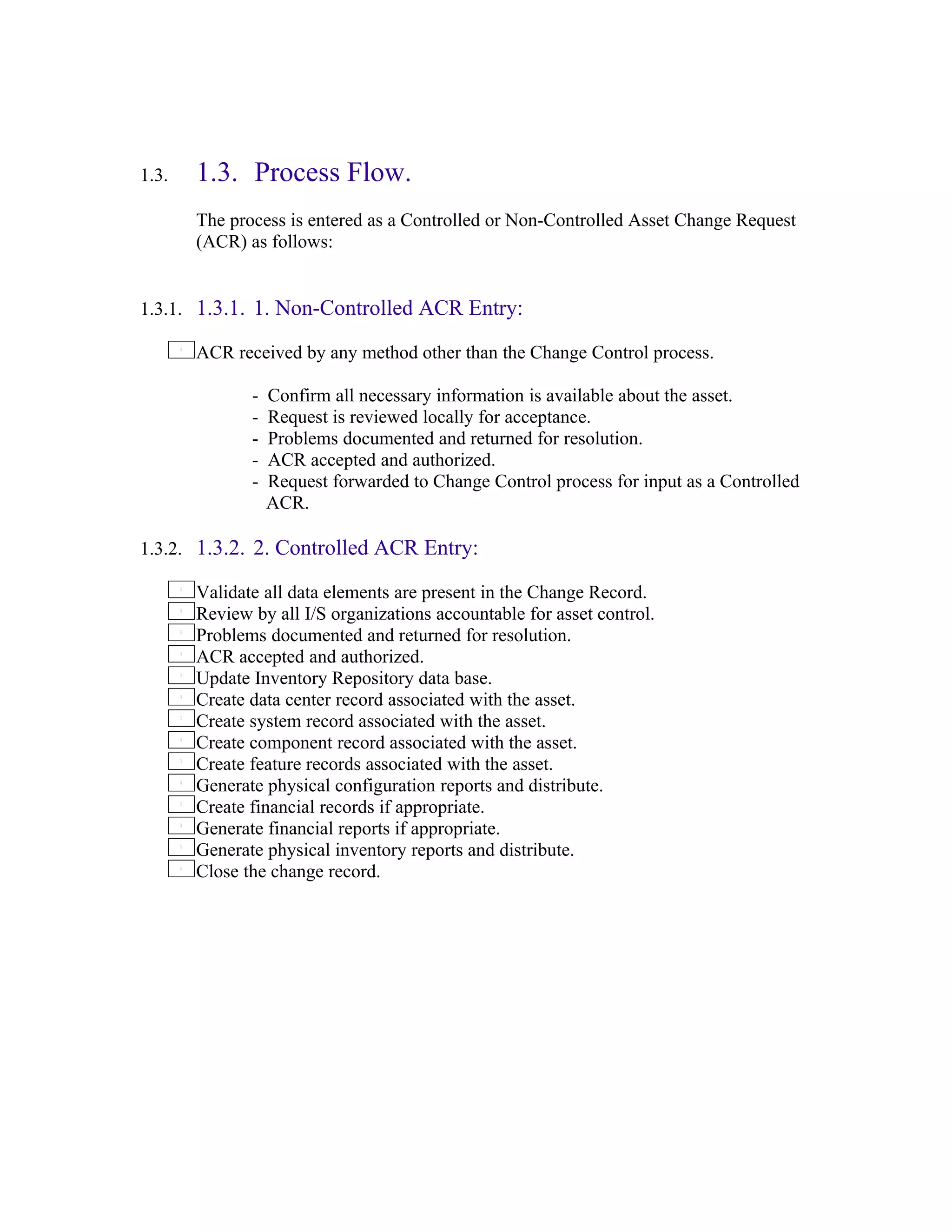 1.3.   1.3. Process Flow.
       The process is entered as a Controlled or Non-Controlled Asset Change Request
       (ACR) as follows:


1.3.1. 1.3.1. 1. Non-Controlled ACR Entry:

       ACR received by any method other than the Change Control process.

              -   Confirm all necessary information is available about the asset.
              -   Request is reviewed locally for acceptance.
              -   Problems documented and returned for resolution.
              -   ACR accepted and authorized.
              -   Request forwarded to Change Control process for input as a Controlled
                  ACR.

1.3.2. 1.3.2. 2. Controlled ACR Entry:

       Validate all data elements are present in the Change Record.
       Review by all I/S organizations accountable for asset control.
       Problems documented and returned for resolution.
       ACR accepted and authorized.
       Update Inventory Repository data base.
       Create data center record associated with the asset.
       Create system record associated with the asset.
       Create component record associated with the asset.
       Create feature records associated with the asset.
       Generate physical configuration reports and distribute.
       Create financial records if appropriate.
       Generate financial reports if appropriate.
       Generate physical inventory reports and distribute.
       Close the change record.
 