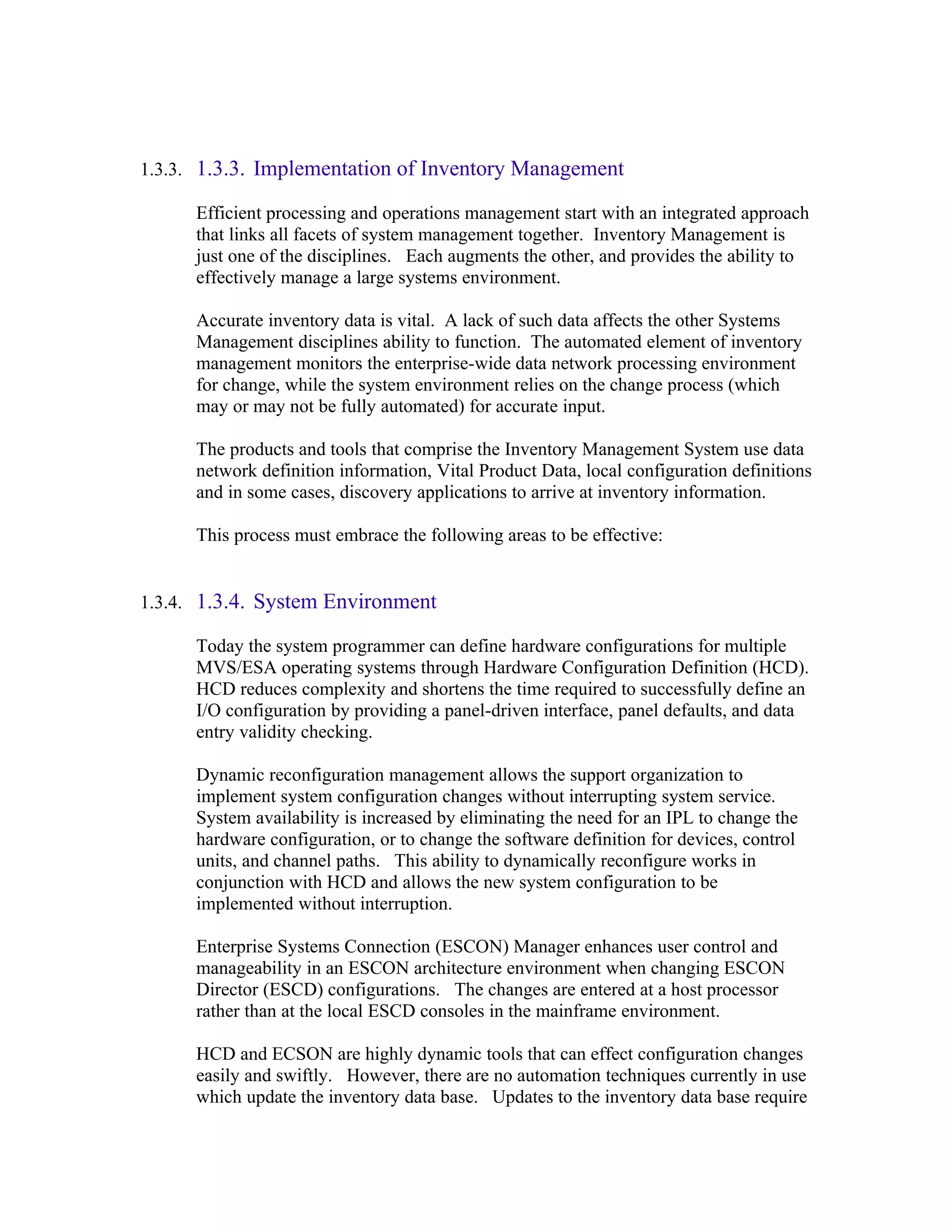 1.3.3. 1.3.3. Implementation of Inventory Management

      Efficient processing and operations management start with an integrated approach
      that links all facets of system management together. Inventory Management is
      just one of the disciplines. Each augments the other, and provides the ability to
      effectively manage a large systems environment.

      Accurate inventory data is vital. A lack of such data affects the other Systems
      Management disciplines ability to function. The automated element of inventory
      management monitors the enterprise-wide data network processing environment
      for change, while the system environment relies on the change process (which
      may or may not be fully automated) for accurate input.

      The products and tools that comprise the Inventory Management System use data
      network definition information, Vital Product Data, local configuration definitions
      and in some cases, discovery applications to arrive at inventory information.

      This process must embrace the following areas to be effective:


1.3.4. 1.3.4. System Environment

      Today the system programmer can define hardware configurations for multiple
      MVS/ESA operating systems through Hardware Configuration Definition (HCD).
      HCD reduces complexity and shortens the time required to successfully define an
      I/O configuration by providing a panel-driven interface, panel defaults, and data
      entry validity checking.

      Dynamic reconfiguration management allows the support organization to
      implement system configuration changes without interrupting system service.
      System availability is increased by eliminating the need for an IPL to change the
      hardware configuration, or to change the software definition for devices, control
      units, and channel paths. This ability to dynamically reconfigure works in
      conjunction with HCD and allows the new system configuration to be
      implemented without interruption.

      Enterprise Systems Connection (ESCON) Manager enhances user control and
      manageability in an ESCON architecture environment when changing ESCON
      Director (ESCD) configurations. The changes are entered at a host processor
      rather than at the local ESCD consoles in the mainframe environment.

      HCD and ECSON are highly dynamic tools that can effect configuration changes
      easily and swiftly. However, there are no automation techniques currently in use
      which update the inventory data base. Updates to the inventory data base require
 