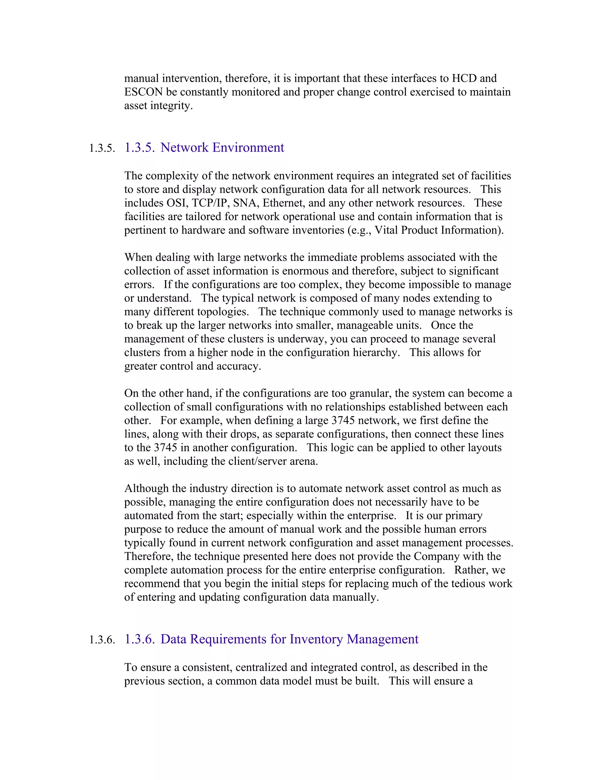 manual intervention, therefore, it is important that these interfaces to HCD and
      ESCON be constantly monitored and proper change control exercised to maintain
      asset integrity.


1.3.5. 1.3.5. Network Environment

      The complexity of the network environment requires an integrated set of facilities
      to store and display network configuration data for all network resources. This
      includes OSI, TCP/IP, SNA, Ethernet, and any other network resources. These
      facilities are tailored for network operational use and contain information that is
      pertinent to hardware and software inventories (e.g., Vital Product Information).

      When dealing with large networks the immediate problems associated with the
      collection of asset information is enormous and therefore, subject to significant
      errors. If the configurations are too complex, they become impossible to manage
      or understand. The typical network is composed of many nodes extending to
      many different topologies. The technique commonly used to manage networks is
      to break up the larger networks into smaller, manageable units. Once the
      management of these clusters is underway, you can proceed to manage several
      clusters from a higher node in the configuration hierarchy. This allows for
      greater control and accuracy.

      On the other hand, if the configurations are too granular, the system can become a
      collection of small configurations with no relationships established between each
      other. For example, when defining a large 3745 network, we first define the
      lines, along with their drops, as separate configurations, then connect these lines
      to the 3745 in another configuration. This logic can be applied to other layouts
      as well, including the client/server arena.

      Although the industry direction is to automate network asset control as much as
      possible, managing the entire configuration does not necessarily have to be
      automated from the start; especially within the enterprise. It is our primary
      purpose to reduce the amount of manual work and the possible human errors
      typically found in current network configuration and asset management processes.
      Therefore, the technique presented here does not provide the Company with the
      complete automation process for the entire enterprise configuration. Rather, we
      recommend that you begin the initial steps for replacing much of the tedious work
      of entering and updating configuration data manually.


1.3.6. 1.3.6. Data Requirements for Inventory Management

      To ensure a consistent, centralized and integrated control, as described in the
      previous section, a common data model must be built. This will ensure a
 