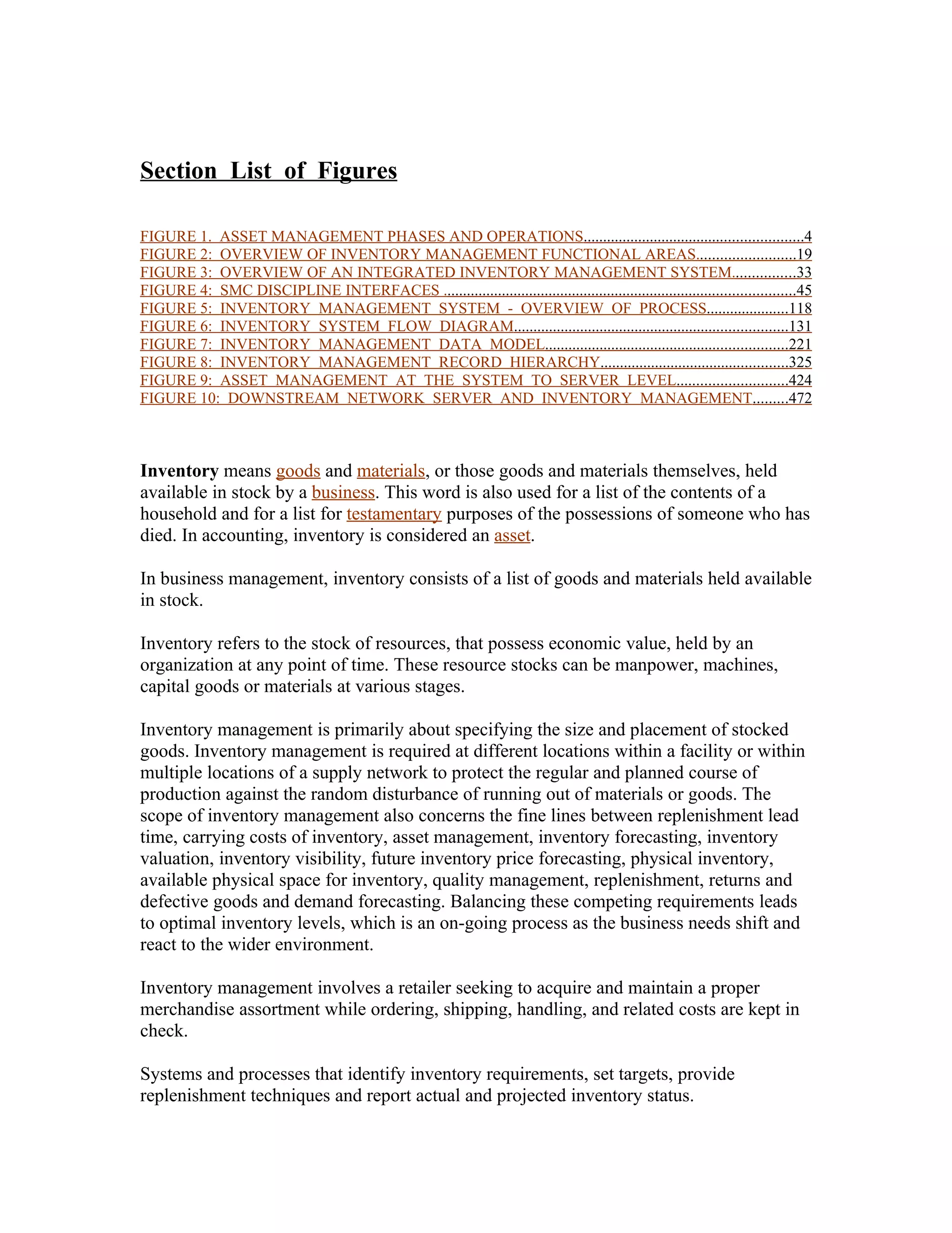 Section List of Figures

FIGURE 1. ASSET MANAGEMENT PHASES AND OPERATIONS........................................................4
FIGURE 2: OVERVIEW OF INVENTORY MANAGEMENT FUNCTIONAL AREAS.........................19
FIGURE 3: OVERVIEW OF AN INTEGRATED INVENTORY MANAGEMENT SYSTEM................33
FIGURE 4: SMC DISCIPLINE INTERFACES ..........................................................................................45
FIGURE 5: INVENTORY MANAGEMENT SYSTEM - OVERVIEW OF PROCESS.....................118
FIGURE 6: INVENTORY SYSTEM FLOW DIAGRAM......................................................................131
FIGURE 7: INVENTORY MANAGEMENT DATA MODEL..............................................................221
FIGURE 8: INVENTORY MANAGEMENT RECORD HIERARCHY................................................325
FIGURE 9: ASSET MANAGEMENT AT THE SYSTEM TO SERVER LEVEL............................424
FIGURE 10: DOWNSTREAM NETWORK SERVER AND INVENTORY MANAGEMENT.........472



Inventory means goods and materials, or those goods and materials themselves, held
available in stock by a business. This word is also used for a list of the contents of a
household and for a list for testamentary purposes of the possessions of someone who has
died. In accounting, inventory is considered an asset.

In business management, inventory consists of a list of goods and materials held available
in stock.

Inventory refers to the stock of resources, that possess economic value, held by an
organization at any point of time. These resource stocks can be manpower, machines,
capital goods or materials at various stages.

Inventory management is primarily about specifying the size and placement of stocked
goods. Inventory management is required at different locations within a facility or within
multiple locations of a supply network to protect the regular and planned course of
production against the random disturbance of running out of materials or goods. The
scope of inventory management also concerns the fine lines between replenishment lead
time, carrying costs of inventory, asset management, inventory forecasting, inventory
valuation, inventory visibility, future inventory price forecasting, physical inventory,
available physical space for inventory, quality management, replenishment, returns and
defective goods and demand forecasting. Balancing these competing requirements leads
to optimal inventory levels, which is an on-going process as the business needs shift and
react to the wider environment.

Inventory management involves a retailer seeking to acquire and maintain a proper
merchandise assortment while ordering, shipping, handling, and related costs are kept in
check.

Systems and processes that identify inventory requirements, set targets, provide
replenishment techniques and report actual and projected inventory status.
 