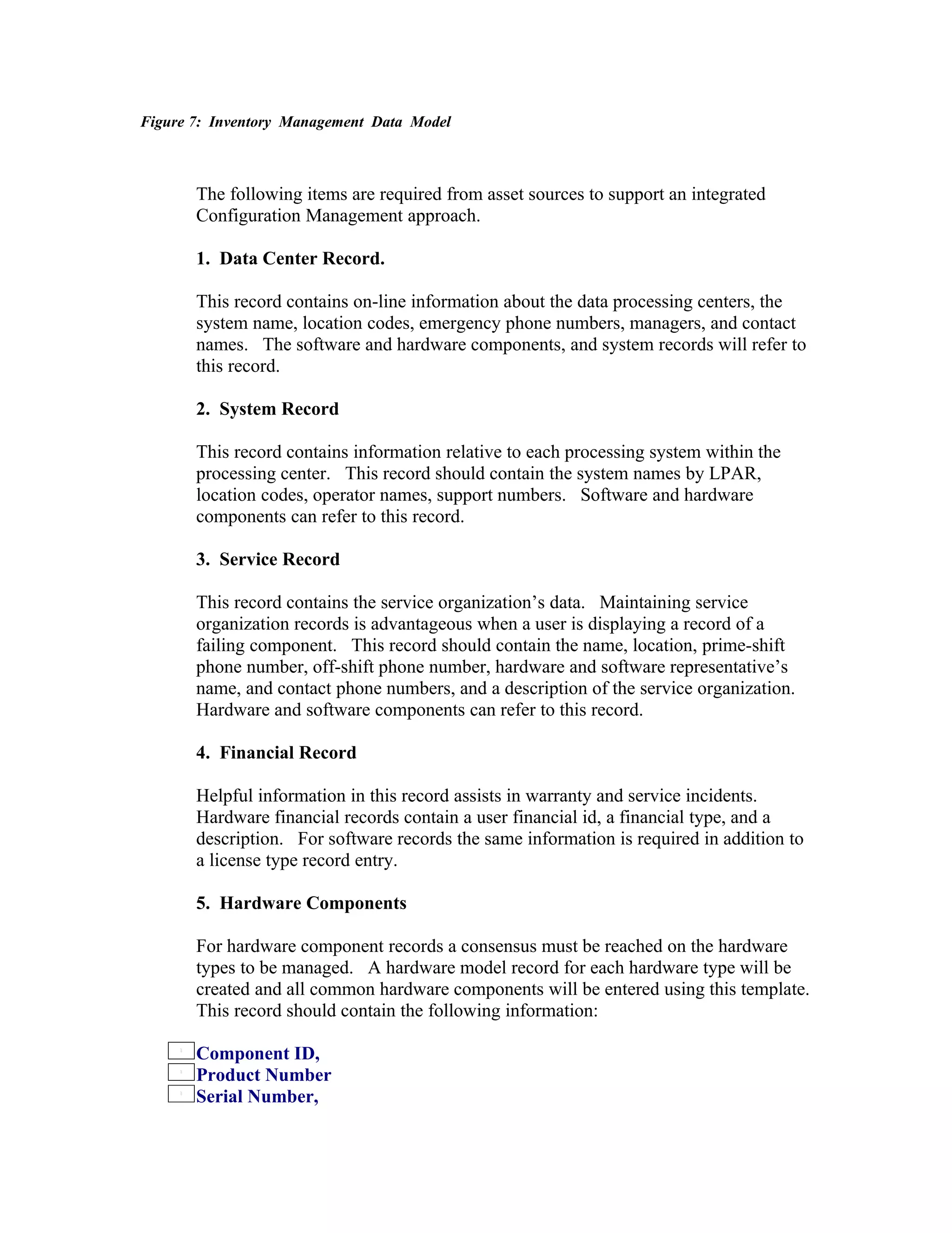Figure 7: Inventory Management Data Model



       The following items are required from asset sources to support an integrated
       Configuration Management approach.

       1. Data Center Record.

       This record contains on-line information about the data processing centers, the
       system name, location codes, emergency phone numbers, managers, and contact
       names. The software and hardware components, and system records will refer to
       this record.

       2. System Record

       This record contains information relative to each processing system within the
       processing center. This record should contain the system names by LPAR,
       location codes, operator names, support numbers. Software and hardware
       components can refer to this record.

       3. Service Record

       This record contains the service organization’s data. Maintaining service
       organization records is advantageous when a user is displaying a record of a
       failing component. This record should contain the name, location, prime-shift
       phone number, off-shift phone number, hardware and software representative’s
       name, and contact phone numbers, and a description of the service organization.
       Hardware and software components can refer to this record.

       4. Financial Record

       Helpful information in this record assists in warranty and service incidents.
       Hardware financial records contain a user financial id, a financial type, and a
       description. For software records the same information is required in addition to
       a license type record entry.

       5. Hardware Components

       For hardware component records a consensus must be reached on the hardware
       types to be managed. A hardware model record for each hardware type will be
       created and all common hardware components will be entered using this template.
       This record should contain the following information:

       Component ID,
       Product Number
       Serial Number,
 