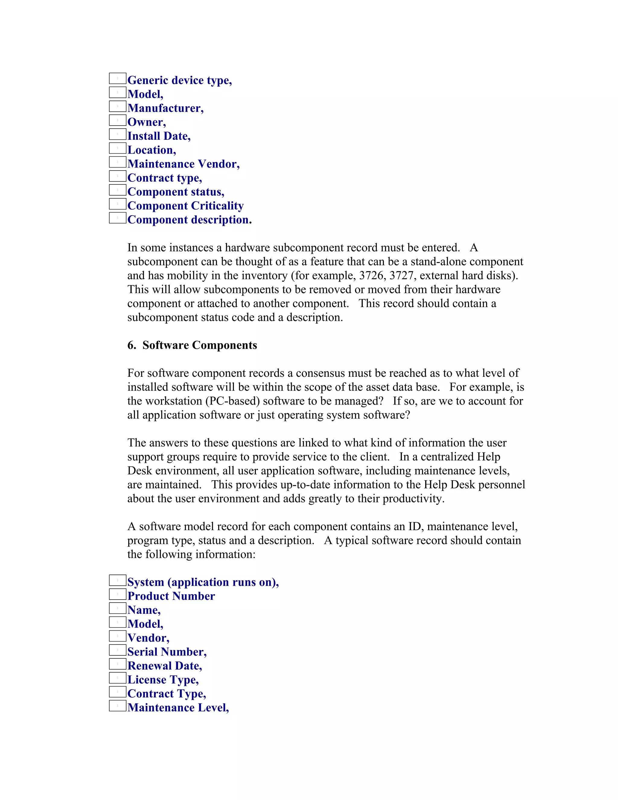 Generic device type,
Model,
Manufacturer,
Owner,
Install Date,
Location,
Maintenance Vendor,
Contract type,
Component status,
Component Criticality
Component description.

In some instances a hardware subcomponent record must be entered. A
subcomponent can be thought of as a feature that can be a stand-alone component
and has mobility in the inventory (for example, 3726, 3727, external hard disks).
This will allow subcomponents to be removed or moved from their hardware
component or attached to another component. This record should contain a
subcomponent status code and a description.

6. Software Components

For software component records a consensus must be reached as to what level of
installed software will be within the scope of the asset data base. For example, is
the workstation (PC-based) software to be managed? If so, are we to account for
all application software or just operating system software?

The answers to these questions are linked to what kind of information the user
support groups require to provide service to the client. In a centralized Help
Desk environment, all user application software, including maintenance levels,
are maintained. This provides up-to-date information to the Help Desk personnel
about the user environment and adds greatly to their productivity.

A software model record for each component contains an ID, maintenance level,
program type, status and a description. A typical software record should contain
the following information:

System (application runs on),
Product Number
Name,
Model,
Vendor,
Serial Number,
Renewal Date,
License Type,
Contract Type,
Maintenance Level,
 