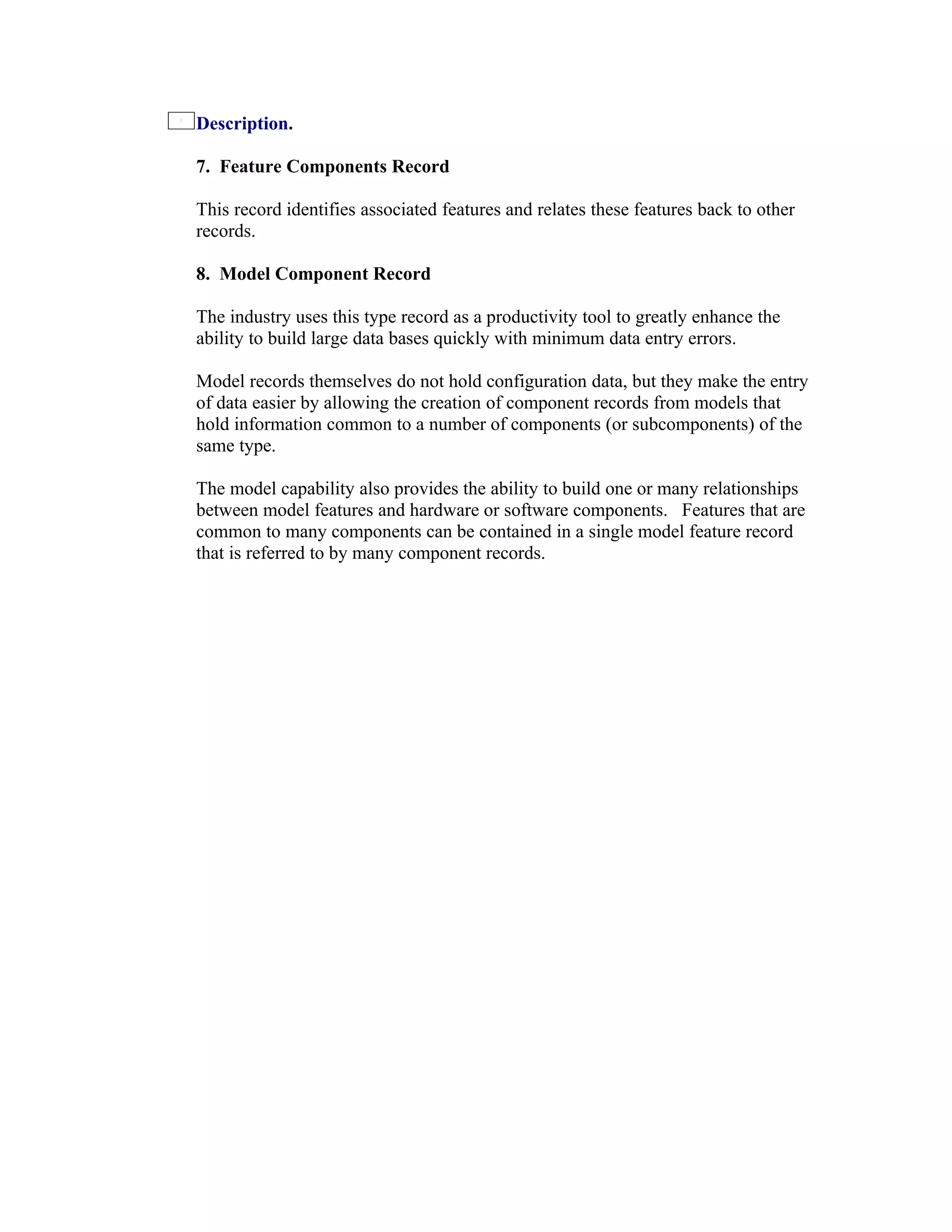 Description.

7. Feature Components Record

This record identifies associated features and relates these features back to other
records.

8. Model Component Record

The industry uses this type record as a productivity tool to greatly enhance the
ability to build large data bases quickly with minimum data entry errors.

Model records themselves do not hold configuration data, but they make the entry
of data easier by allowing the creation of component records from models that
hold information common to a number of components (or subcomponents) of the
same type.

The model capability also provides the ability to build one or many relationships
between model features and hardware or software components. Features that are
common to many components can be contained in a single model feature record
that is referred to by many component records.
 