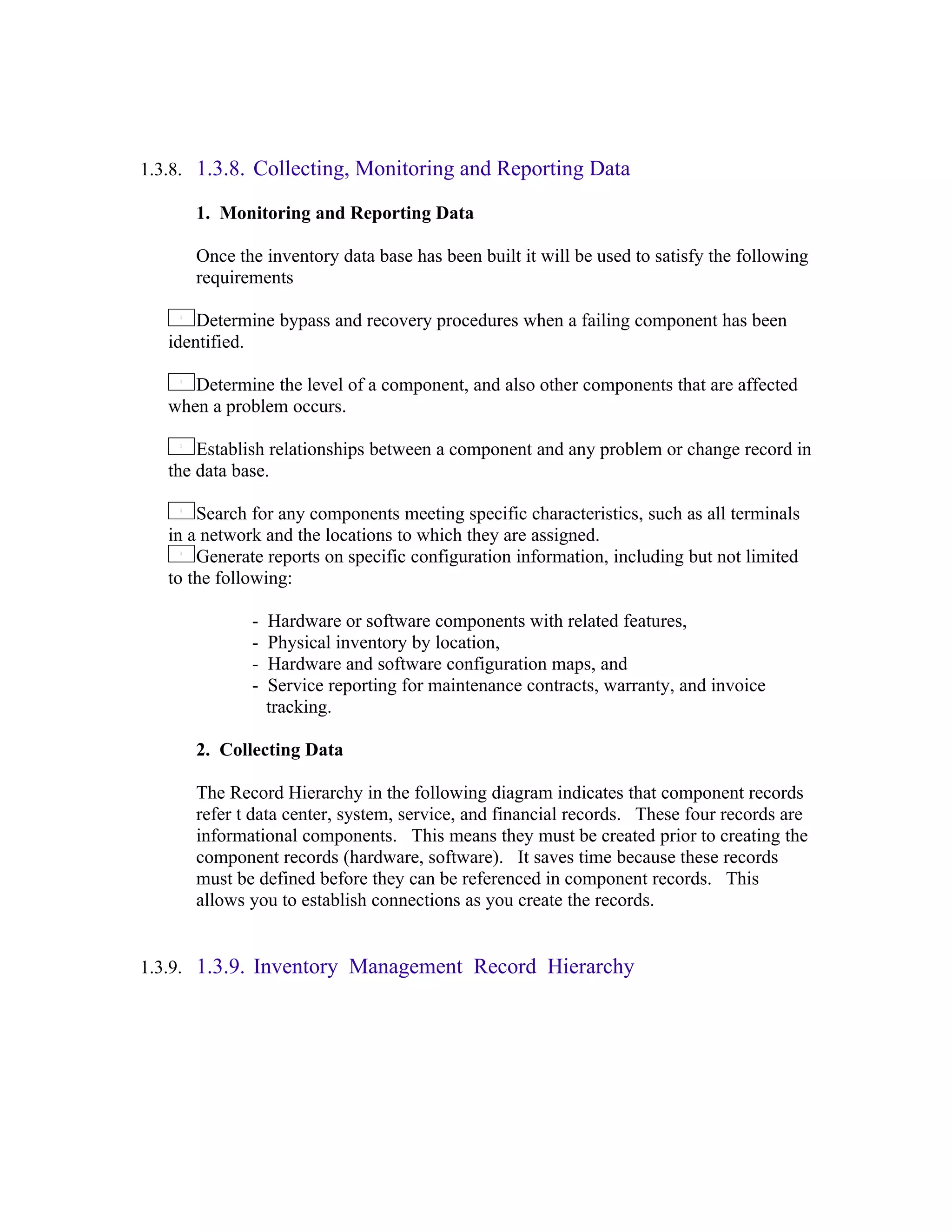 1.3.8. 1.3.8. Collecting, Monitoring and Reporting Data

      1. Monitoring and Reporting Data

      Once the inventory data base has been built it will be used to satisfy the following
      requirements

       Determine bypass and recovery procedures when a failing component has been
   identified.

      Determine the level of a component, and also other components that are affected
   when a problem occurs.

       Establish relationships between a component and any problem or change record in
   the data base.

       Search for any components meeting specific characteristics, such as all terminals
   in a network and the locations to which they are assigned.
       Generate reports on specific configuration information, including but not limited
   to the following:

              -   Hardware or software components with related features,
              -   Physical inventory by location,
              -   Hardware and software configuration maps, and
              -   Service reporting for maintenance contracts, warranty, and invoice
                  tracking.

      2. Collecting Data

      The Record Hierarchy in the following diagram indicates that component records
      refer t data center, system, service, and financial records. These four records are
      informational components. This means they must be created prior to creating the
      component records (hardware, software). It saves time because these records
      must be defined before they can be referenced in component records. This
      allows you to establish connections as you create the records.


1.3.9. 1.3.9. Inventory Management Record Hierarchy
 
