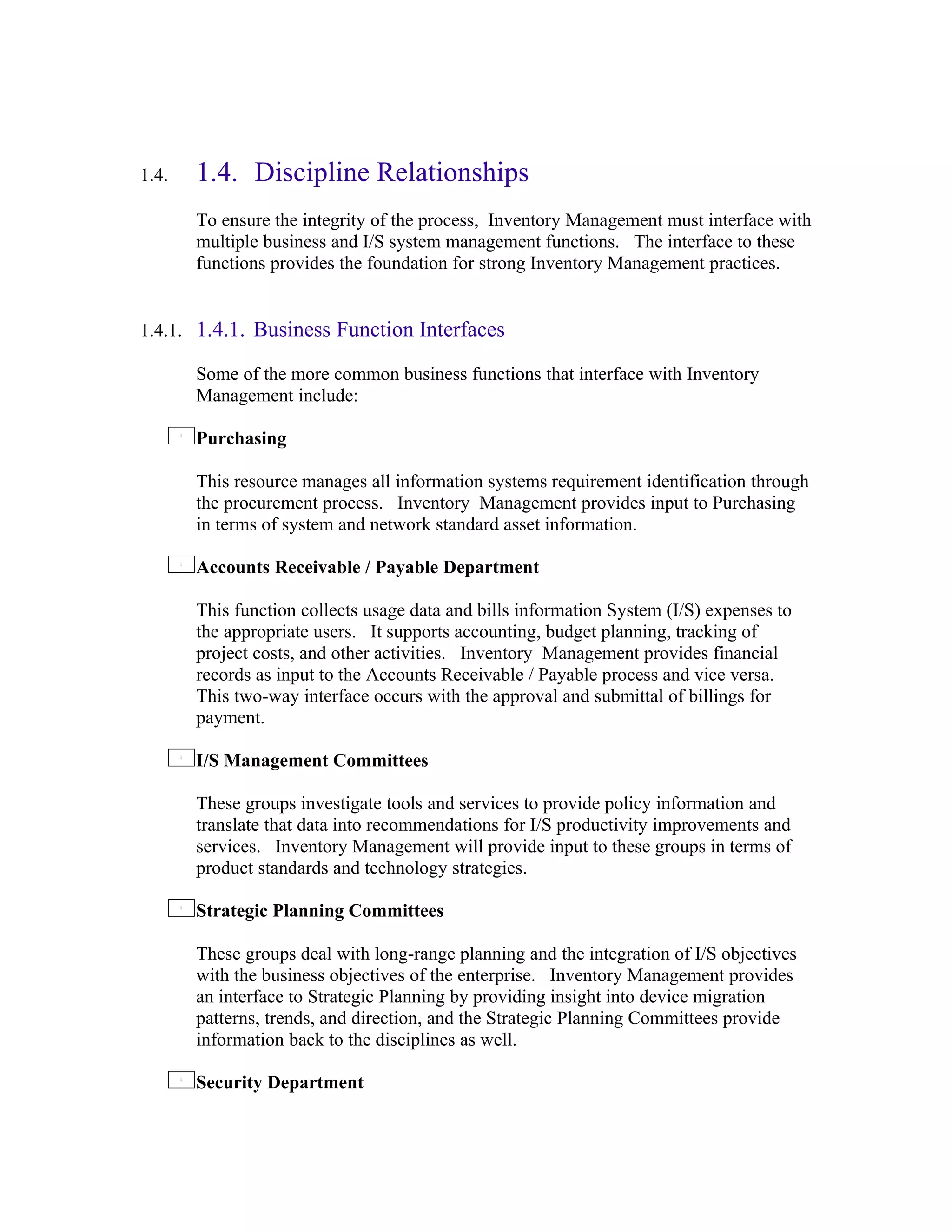 1.4.   1.4. Discipline Relationships
       To ensure the integrity of the process, Inventory Management must interface with
       multiple business and I/S system management functions. The interface to these
       functions provides the foundation for strong Inventory Management practices.


1.4.1. 1.4.1. Business Function Interfaces

       Some of the more common business functions that interface with Inventory
       Management include:

       Purchasing

       This resource manages all information systems requirement identification through
       the procurement process. Inventory Management provides input to Purchasing
       in terms of system and network standard asset information.

       Accounts Receivable / Payable Department

       This function collects usage data and bills information System (I/S) expenses to
       the appropriate users. It supports accounting, budget planning, tracking of
       project costs, and other activities. Inventory Management provides financial
       records as input to the Accounts Receivable / Payable process and vice versa.
       This two-way interface occurs with the approval and submittal of billings for
       payment.

       I/S Management Committees

       These groups investigate tools and services to provide policy information and
       translate that data into recommendations for I/S productivity improvements and
       services. Inventory Management will provide input to these groups in terms of
       product standards and technology strategies.

       Strategic Planning Committees

       These groups deal with long-range planning and the integration of I/S objectives
       with the business objectives of the enterprise. Inventory Management provides
       an interface to Strategic Planning by providing insight into device migration
       patterns, trends, and direction, and the Strategic Planning Committees provide
       information back to the disciplines as well.

       Security Department
 