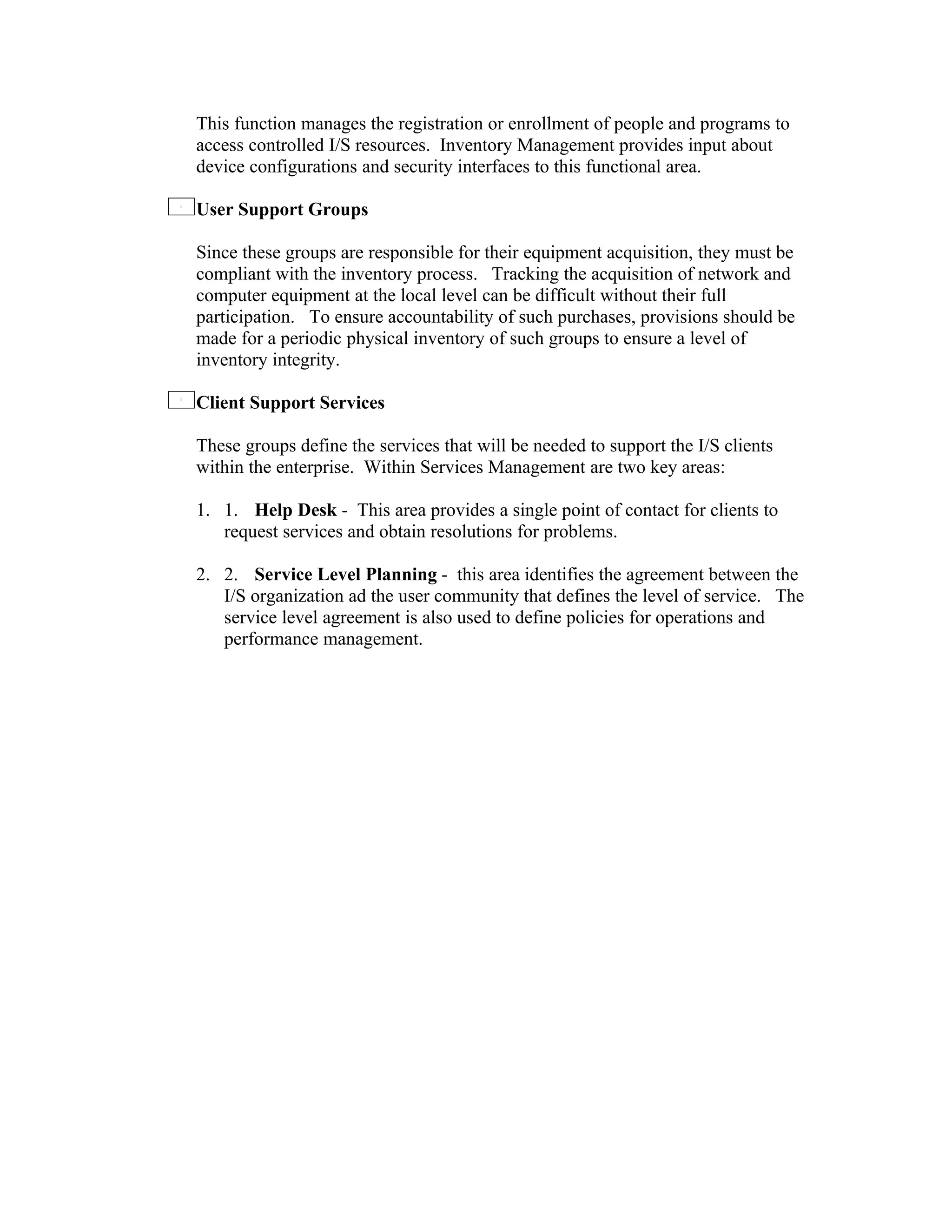 This function manages the registration or enrollment of people and programs to
access controlled I/S resources. Inventory Management provides input about
device configurations and security interfaces to this functional area.

User Support Groups

Since these groups are responsible for their equipment acquisition, they must be
compliant with the inventory process. Tracking the acquisition of network and
computer equipment at the local level can be difficult without their full
participation. To ensure accountability of such purchases, provisions should be
made for a periodic physical inventory of such groups to ensure a level of
inventory integrity.

Client Support Services

These groups define the services that will be needed to support the I/S clients
within the enterprise. Within Services Management are two key areas:

1. 1. Help Desk - This area provides a single point of contact for clients to
   request services and obtain resolutions for problems.

2. 2. Service Level Planning - this area identifies the agreement between the
   I/S organization ad the user community that defines the level of service. The
   service level agreement is also used to define policies for operations and
   performance management.
 
