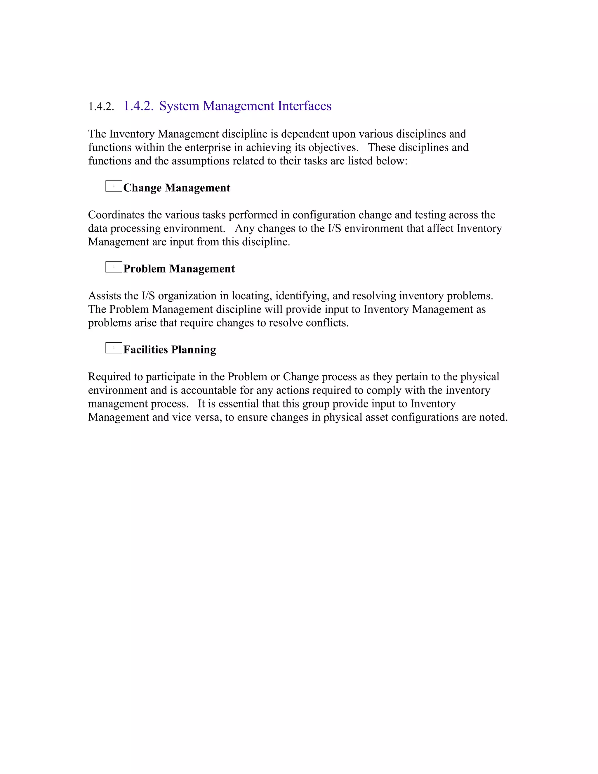1.4.2. 1.4.2. System Management Interfaces

The Inventory Management discipline is dependent upon various disciplines and
functions within the enterprise in achieving its objectives. These disciplines and
functions and the assumptions related to their tasks are listed below:

       Change Management

Coordinates the various tasks performed in configuration change and testing across the
data processing environment. Any changes to the I/S environment that affect Inventory
Management are input from this discipline.

       Problem Management

Assists the I/S organization in locating, identifying, and resolving inventory problems.
The Problem Management discipline will provide input to Inventory Management as
problems arise that require changes to resolve conflicts.

       Facilities Planning

Required to participate in the Problem or Change process as they pertain to the physical
environment and is accountable for any actions required to comply with the inventory
management process. It is essential that this group provide input to Inventory
Management and vice versa, to ensure changes in physical asset configurations are noted.
 