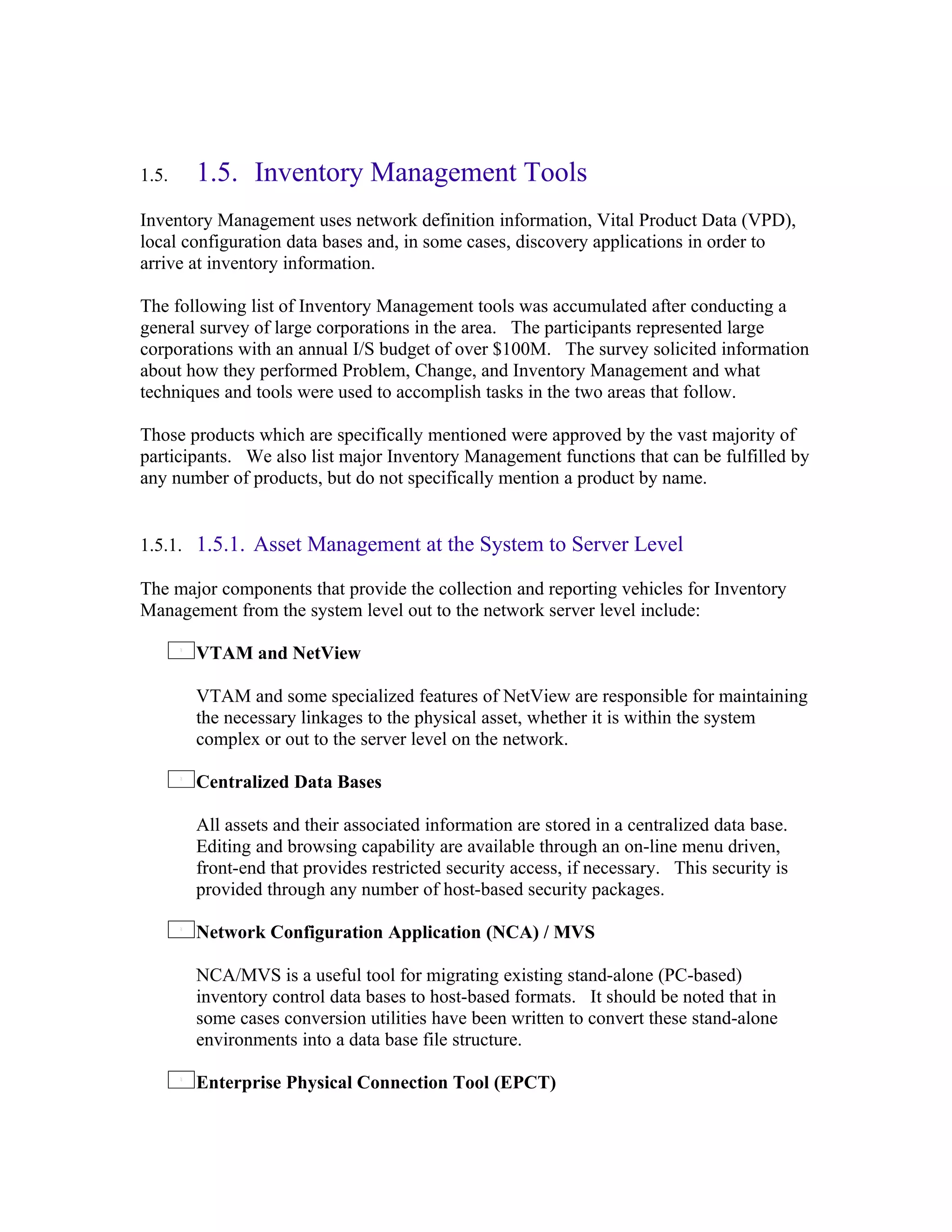 1.5.   1.5. Inventory Management Tools
Inventory Management uses network definition information, Vital Product Data (VPD),
local configuration data bases and, in some cases, discovery applications in order to
arrive at inventory information.

The following list of Inventory Management tools was accumulated after conducting a
general survey of large corporations in the area. The participants represented large
corporations with an annual I/S budget of over $100M. The survey solicited information
about how they performed Problem, Change, and Inventory Management and what
techniques and tools were used to accomplish tasks in the two areas that follow.

Those products which are specifically mentioned were approved by the vast majority of
participants. We also list major Inventory Management functions that can be fulfilled by
any number of products, but do not specifically mention a product by name.


1.5.1. 1.5.1. Asset Management at the System to Server Level

The major components that provide the collection and reporting vehicles for Inventory
Management from the system level out to the network server level include:

       VTAM and NetView

       VTAM and some specialized features of NetView are responsible for maintaining
       the necessary linkages to the physical asset, whether it is within the system
       complex or out to the server level on the network.

       Centralized Data Bases

       All assets and their associated information are stored in a centralized data base.
       Editing and browsing capability are available through an on-line menu driven,
       front-end that provides restricted security access, if necessary. This security is
       provided through any number of host-based security packages.

       Network Configuration Application (NCA) / MVS

       NCA/MVS is a useful tool for migrating existing stand-alone (PC-based)
       inventory control data bases to host-based formats. It should be noted that in
       some cases conversion utilities have been written to convert these stand-alone
       environments into a data base file structure.

       Enterprise Physical Connection Tool (EPCT)
 