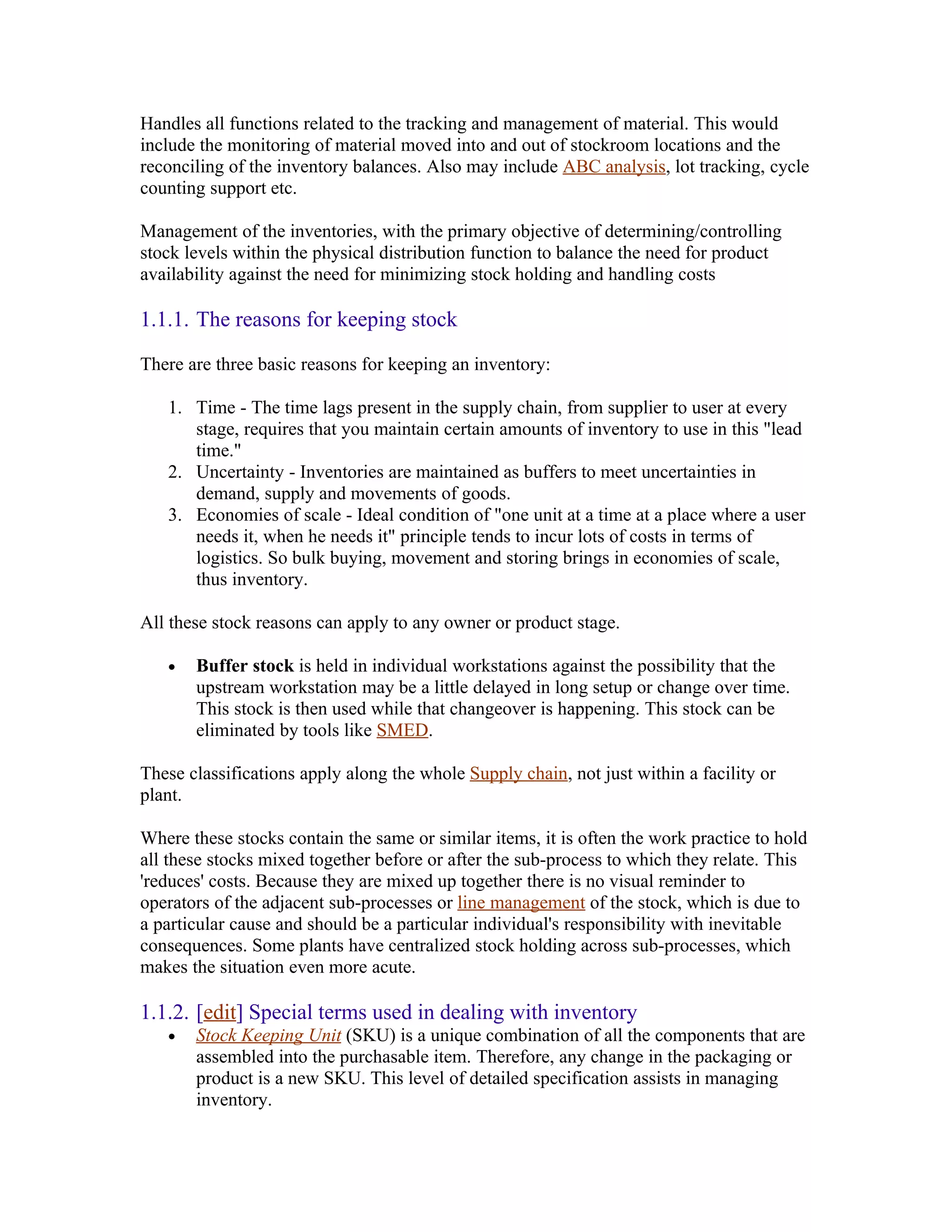 Handles all functions related to the tracking and management of material. This would
include the monitoring of material moved into and out of stockroom locations and the
reconciling of the inventory balances. Also may include ABC analysis, lot tracking, cycle
counting support etc.

Management of the inventories, with the primary objective of determining/controlling
stock levels within the physical distribution function to balance the need for product
availability against the need for minimizing stock holding and handling costs

1.1.1. The reasons for keeping stock

There are three basic reasons for keeping an inventory:

   1. Time - The time lags present in the supply chain, from supplier to user at every
      stage, requires that you maintain certain amounts of inventory to use in this "lead
      time."
   2. Uncertainty - Inventories are maintained as buffers to meet uncertainties in
      demand, supply and movements of goods.
   3. Economies of scale - Ideal condition of "one unit at a time at a place where a user
      needs it, when he needs it" principle tends to incur lots of costs in terms of
      logistics. So bulk buying, movement and storing brings in economies of scale,
      thus inventory.

All these stock reasons can apply to any owner or product stage.

   •   Buffer stock is held in individual workstations against the possibility that the
       upstream workstation may be a little delayed in long setup or change over time.
       This stock is then used while that changeover is happening. This stock can be
       eliminated by tools like SMED.

These classifications apply along the whole Supply chain, not just within a facility or
plant.

Where these stocks contain the same or similar items, it is often the work practice to hold
all these stocks mixed together before or after the sub-process to which they relate. This
'reduces' costs. Because they are mixed up together there is no visual reminder to
operators of the adjacent sub-processes or line management of the stock, which is due to
a particular cause and should be a particular individual's responsibility with inevitable
consequences. Some plants have centralized stock holding across sub-processes, which
makes the situation even more acute.

1.1.2. [edit] Special terms used in dealing with inventory
   •   Stock Keeping Unit (SKU) is a unique combination of all the components that are
       assembled into the purchasable item. Therefore, any change in the packaging or
       product is a new SKU. This level of detailed specification assists in managing
       inventory.
 