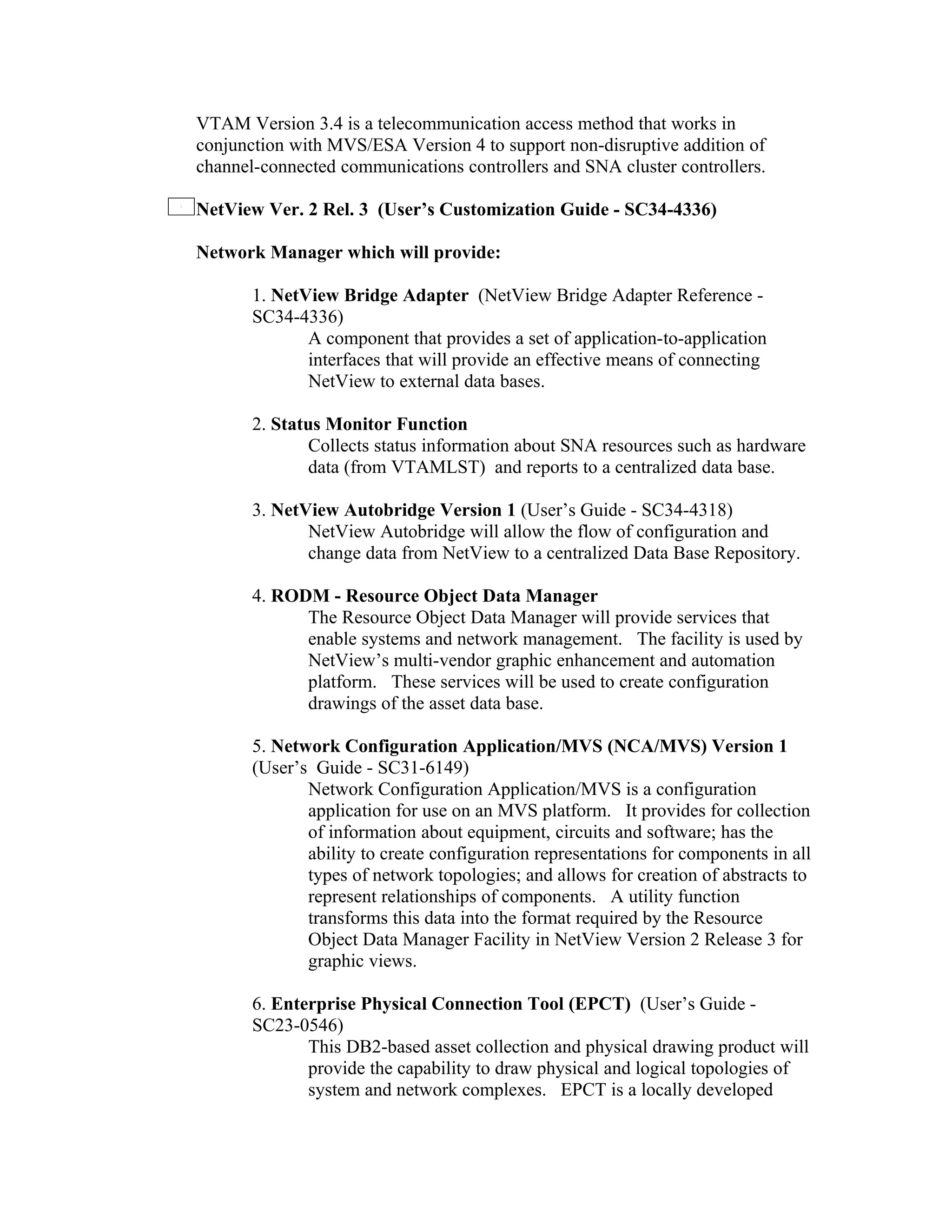 VTAM Version 3.4 is a telecommunication access method that works in
conjunction with MVS/ESA Version 4 to support non-disruptive addition of
channel-connected communications controllers and SNA cluster controllers.

NetView Ver. 2 Rel. 3 (User’s Customization Guide - SC34-4336)

Network Manager which will provide:

       1. NetView Bridge Adapter (NetView Bridge Adapter Reference -
       SC34-4336)
              A component that provides a set of application-to-application
              interfaces that will provide an effective means of connecting
              NetView to external data bases.

       2. Status Monitor Function
               Collects status information about SNA resources such as hardware
               data (from VTAMLST) and reports to a centralized data base.

       3. NetView Autobridge Version 1 (User’s Guide - SC34-4318)
              NetView Autobridge will allow the flow of configuration and
              change data from NetView to a centralized Data Base Repository.

       4. RODM - Resource Object Data Manager
             The Resource Object Data Manager will provide services that
             enable systems and network management. The facility is used by
             NetView’s multi-vendor graphic enhancement and automation
             platform. These services will be used to create configuration
             drawings of the asset data base.

       5. Network Configuration Application/MVS (NCA/MVS) Version 1
       (User’s Guide - SC31-6149)
              Network Configuration Application/MVS is a configuration
              application for use on an MVS platform. It provides for collection
              of information about equipment, circuits and software; has the
              ability to create configuration representations for components in all
              types of network topologies; and allows for creation of abstracts to
              represent relationships of components. A utility function
              transforms this data into the format required by the Resource
              Object Data Manager Facility in NetView Version 2 Release 3 for
              graphic views.

       6. Enterprise Physical Connection Tool (EPCT) (User’s Guide -
       SC23-0546)
              This DB2-based asset collection and physical drawing product will
              provide the capability to draw physical and logical topologies of
              system and network complexes. EPCT is a locally developed
 