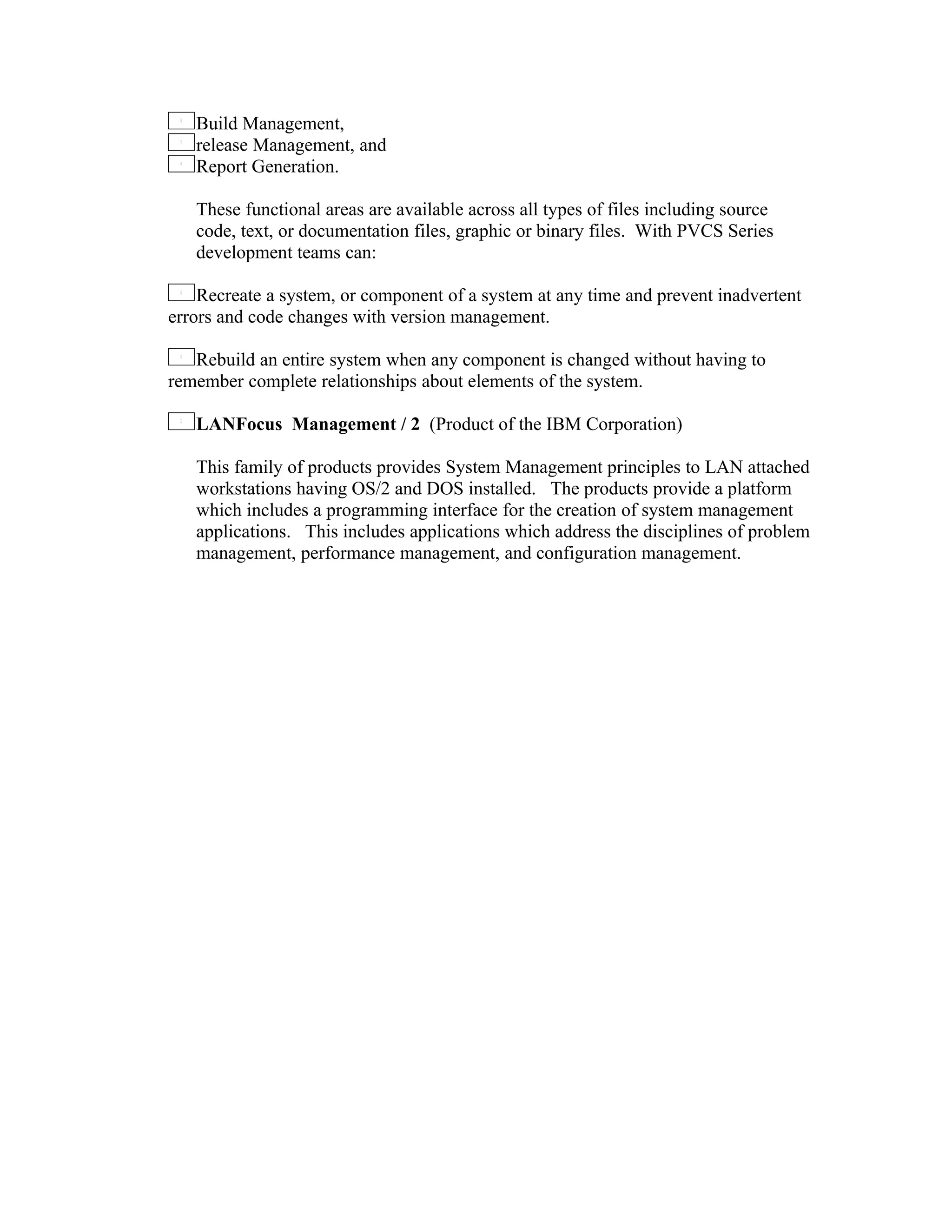 Build Management,
   release Management, and
   Report Generation.

   These functional areas are available across all types of files including source
   code, text, or documentation files, graphic or binary files. With PVCS Series
   development teams can:

    Recreate a system, or component of a system at any time and prevent inadvertent
errors and code changes with version management.

   Rebuild an entire system when any component is changed without having to
remember complete relationships about elements of the system.

   LANFocus Management / 2 (Product of the IBM Corporation)

   This family of products provides System Management principles to LAN attached
   workstations having OS/2 and DOS installed. The products provide a platform
   which includes a programming interface for the creation of system management
   applications. This includes applications which address the disciplines of problem
   management, performance management, and configuration management.
 