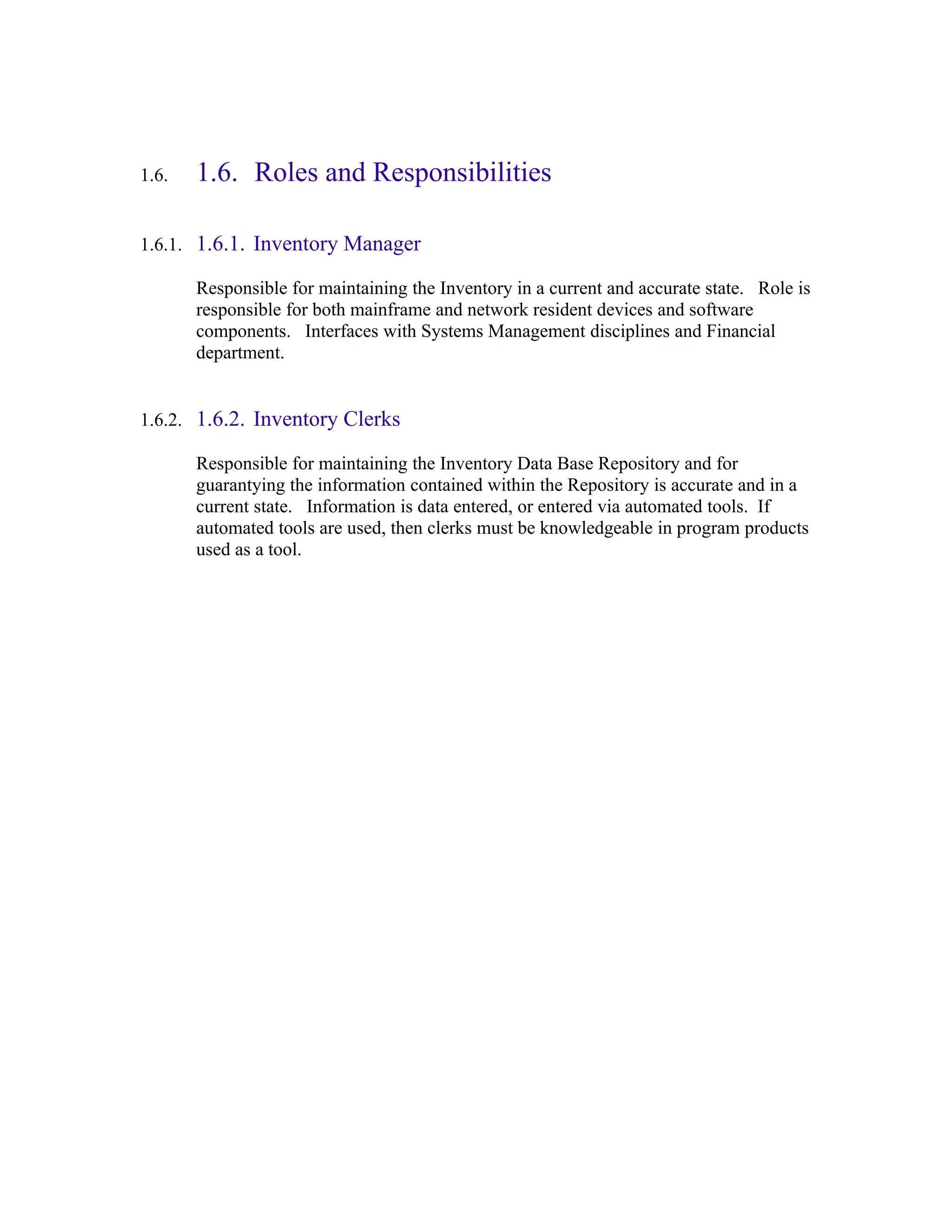1.6.   1.6. Roles and Responsibilities

1.6.1. 1.6.1. Inventory Manager

       Responsible for maintaining the Inventory in a current and accurate state. Role is
       responsible for both mainframe and network resident devices and software
       components. Interfaces with Systems Management disciplines and Financial
       department.


1.6.2. 1.6.2. Inventory Clerks

       Responsible for maintaining the Inventory Data Base Repository and for
       guarantying the information contained within the Repository is accurate and in a
       current state. Information is data entered, or entered via automated tools. If
       automated tools are used, then clerks must be knowledgeable in program products
       used as a tool.
 