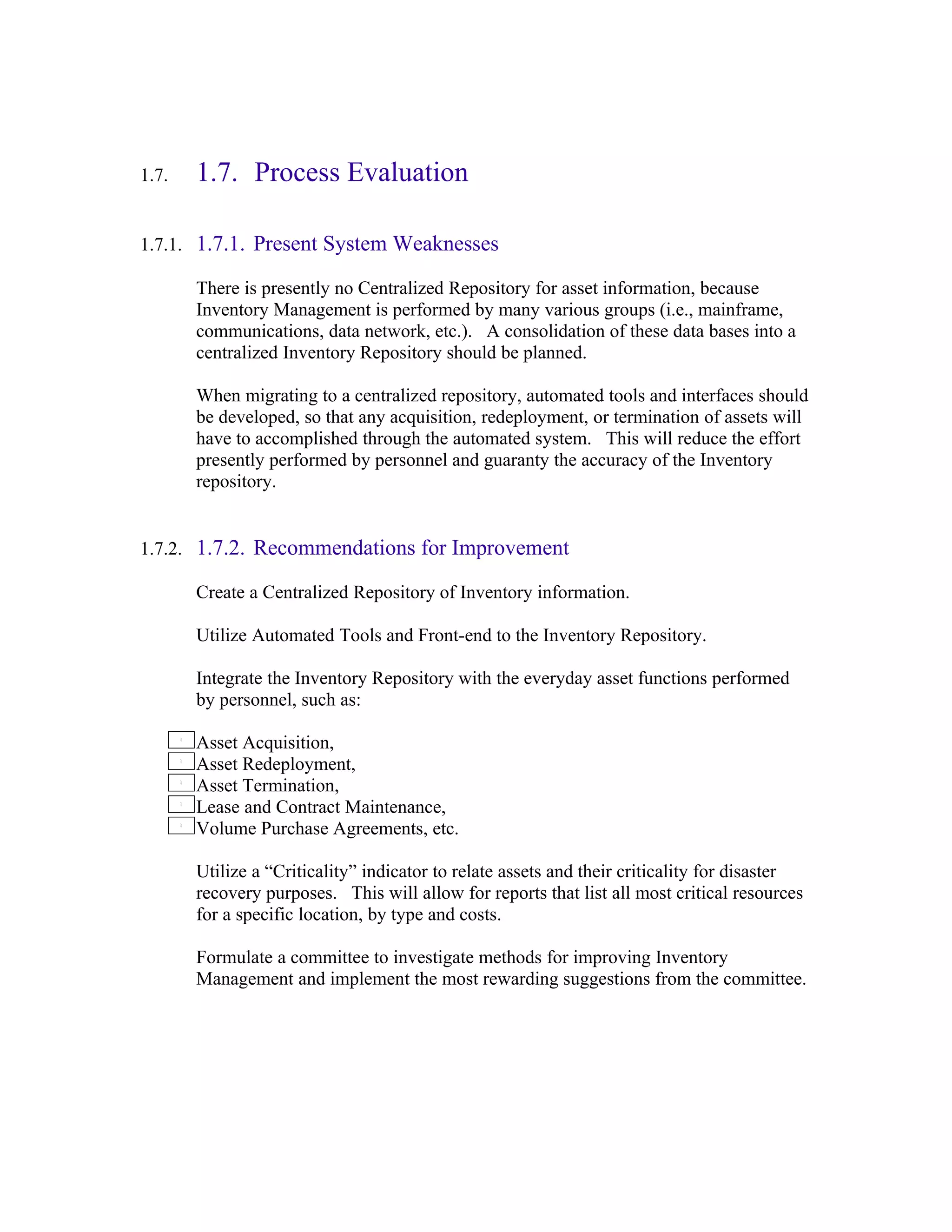 1.7.   1.7. Process Evaluation

1.7.1. 1.7.1. Present System Weaknesses

       There is presently no Centralized Repository for asset information, because
       Inventory Management is performed by many various groups (i.e., mainframe,
       communications, data network, etc.). A consolidation of these data bases into a
       centralized Inventory Repository should be planned.

       When migrating to a centralized repository, automated tools and interfaces should
       be developed, so that any acquisition, redeployment, or termination of assets will
       have to accomplished through the automated system. This will reduce the effort
       presently performed by personnel and guaranty the accuracy of the Inventory
       repository.


1.7.2. 1.7.2. Recommendations for Improvement

       Create a Centralized Repository of Inventory information.

       Utilize Automated Tools and Front-end to the Inventory Repository.

       Integrate the Inventory Repository with the everyday asset functions performed
       by personnel, such as:

       Asset Acquisition,
       Asset Redeployment,
       Asset Termination,
       Lease and Contract Maintenance,
       Volume Purchase Agreements, etc.

       Utilize a “Criticality” indicator to relate assets and their criticality for disaster
       recovery purposes. This will allow for reports that list all most critical resources
       for a specific location, by type and costs.

       Formulate a committee to investigate methods for improving Inventory
       Management and implement the most rewarding suggestions from the committee.
 