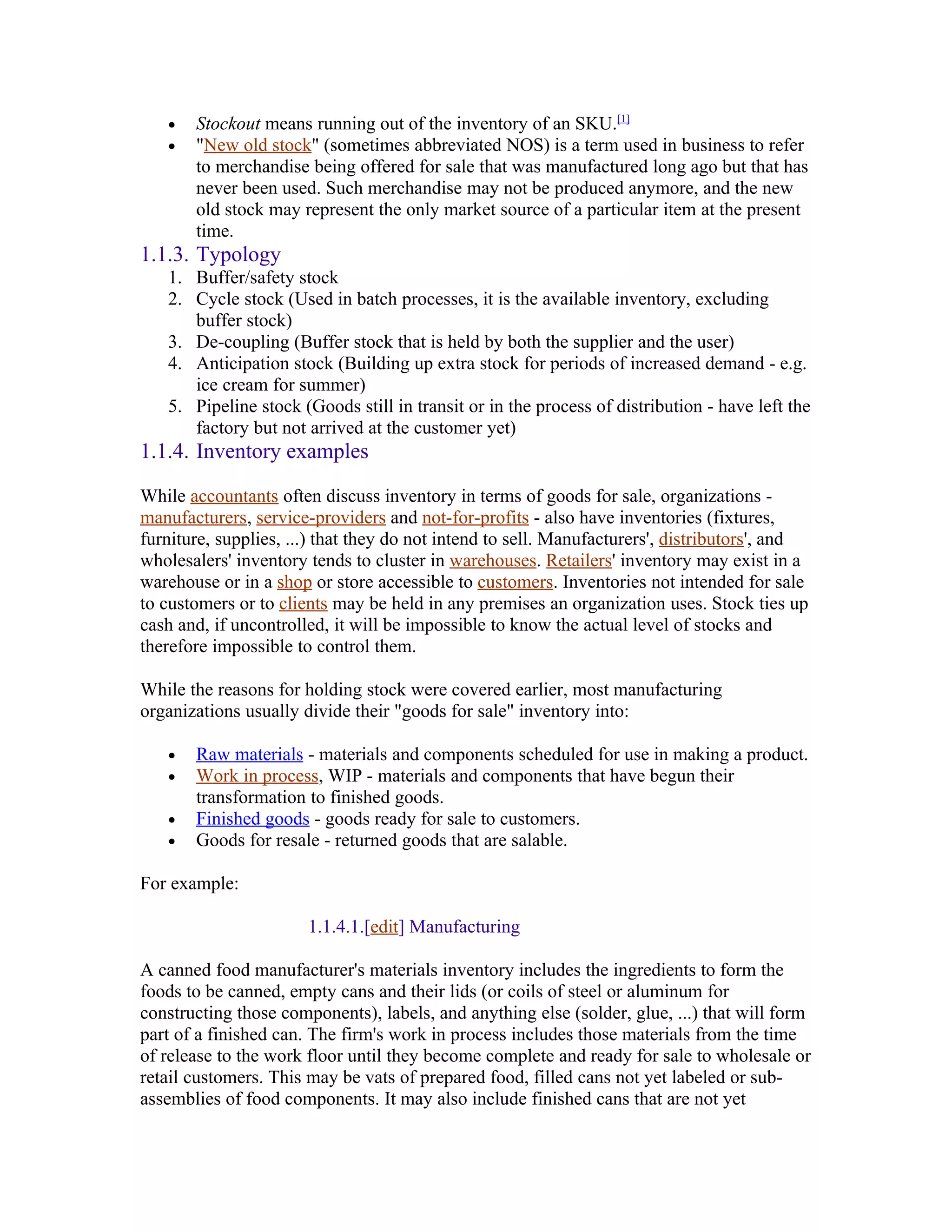 •   Stockout means running out of the inventory of an SKU.[1]
   •   "New old stock" (sometimes abbreviated NOS) is a term used in business to refer
       to merchandise being offered for sale that was manufactured long ago but that has
       never been used. Such merchandise may not be produced anymore, and the new
       old stock may represent the only market source of a particular item at the present
       time.
1.1.3. Typology
   1. Buffer/safety stock
   2. Cycle stock (Used in batch processes, it is the available inventory, excluding
      buffer stock)
   3. De-coupling (Buffer stock that is held by both the supplier and the user)
   4. Anticipation stock (Building up extra stock for periods of increased demand - e.g.
      ice cream for summer)
   5. Pipeline stock (Goods still in transit or in the process of distribution - have left the
      factory but not arrived at the customer yet)
1.1.4. Inventory examples

While accountants often discuss inventory in terms of goods for sale, organizations -
manufacturers, service-providers and not-for-profits - also have inventories (fixtures,
furniture, supplies, ...) that they do not intend to sell. Manufacturers', distributors', and
wholesalers' inventory tends to cluster in warehouses. Retailers' inventory may exist in a
warehouse or in a shop or store accessible to customers. Inventories not intended for sale
to customers or to clients may be held in any premises an organization uses. Stock ties up
cash and, if uncontrolled, it will be impossible to know the actual level of stocks and
therefore impossible to control them.

While the reasons for holding stock were covered earlier, most manufacturing
organizations usually divide their "goods for sale" inventory into:

   •   Raw materials - materials and components scheduled for use in making a product.
   •   Work in process, WIP - materials and components that have begun their
       transformation to finished goods.
   •   Finished goods - goods ready for sale to customers.
   •   Goods for resale - returned goods that are salable.

For example:

                       1.1.4.1.[edit] Manufacturing

A canned food manufacturer's materials inventory includes the ingredients to form the
foods to be canned, empty cans and their lids (or coils of steel or aluminum for
constructing those components), labels, and anything else (solder, glue, ...) that will form
part of a finished can. The firm's work in process includes those materials from the time
of release to the work floor until they become complete and ready for sale to wholesale or
retail customers. This may be vats of prepared food, filled cans not yet labeled or sub-
assemblies of food components. It may also include finished cans that are not yet
 