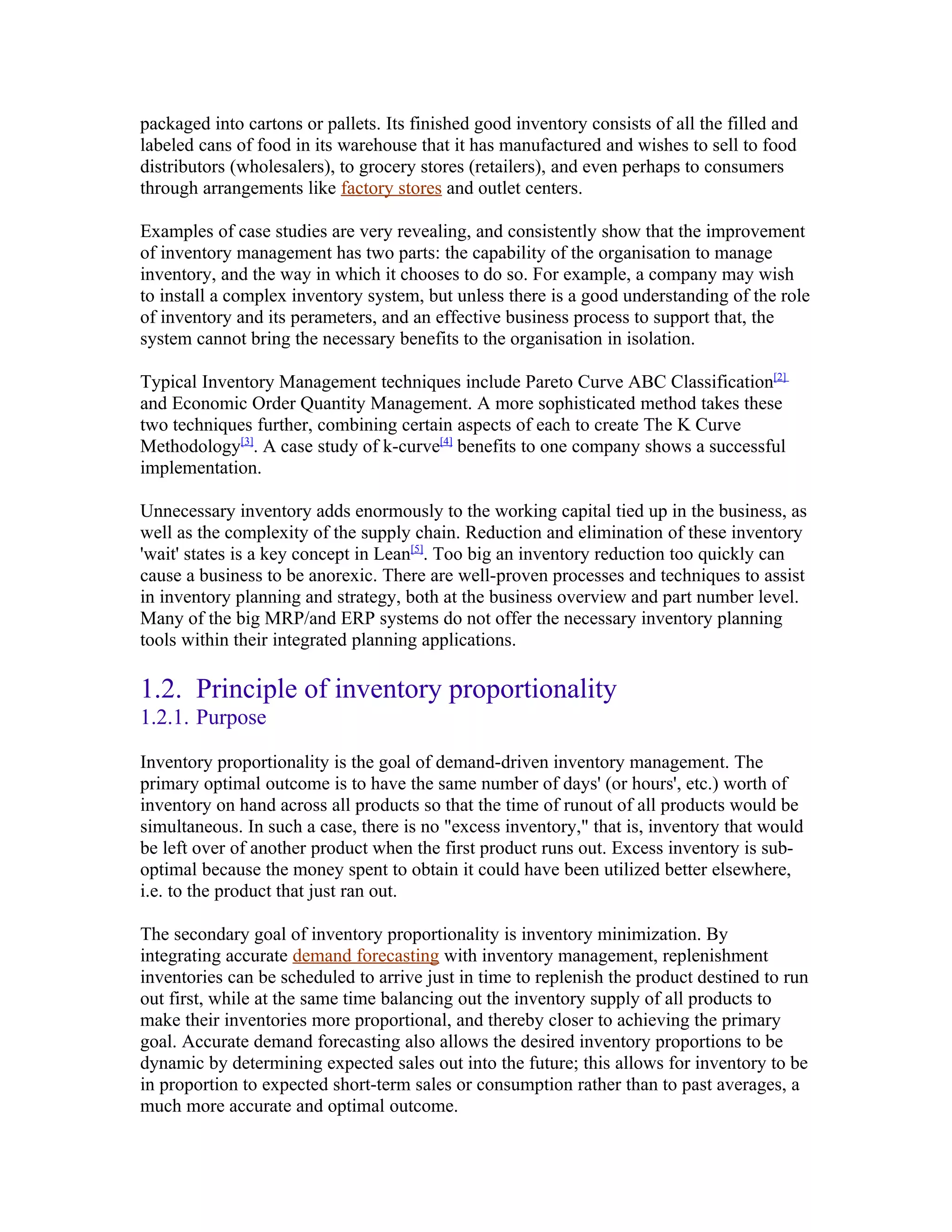 packaged into cartons or pallets. Its finished good inventory consists of all the filled and
labeled cans of food in its warehouse that it has manufactured and wishes to sell to food
distributors (wholesalers), to grocery stores (retailers), and even perhaps to consumers
through arrangements like factory stores and outlet centers.

Examples of case studies are very revealing, and consistently show that the improvement
of inventory management has two parts: the capability of the organisation to manage
inventory, and the way in which it chooses to do so. For example, a company may wish
to install a complex inventory system, but unless there is a good understanding of the role
of inventory and its perameters, and an effective business process to support that, the
system cannot bring the necessary benefits to the organisation in isolation.

Typical Inventory Management techniques include Pareto Curve ABC Classification[2]
and Economic Order Quantity Management. A more sophisticated method takes these
two techniques further, combining certain aspects of each to create The K Curve
Methodology[3]. A case study of k-curve[4] benefits to one company shows a successful
implementation.

Unnecessary inventory adds enormously to the working capital tied up in the business, as
well as the complexity of the supply chain. Reduction and elimination of these inventory
'wait' states is a key concept in Lean[5]. Too big an inventory reduction too quickly can
cause a business to be anorexic. There are well-proven processes and techniques to assist
in inventory planning and strategy, both at the business overview and part number level.
Many of the big MRP/and ERP systems do not offer the necessary inventory planning
tools within their integrated planning applications.

1.2. Principle of inventory proportionality
1.2.1. Purpose

Inventory proportionality is the goal of demand-driven inventory management. The
primary optimal outcome is to have the same number of days' (or hours', etc.) worth of
inventory on hand across all products so that the time of runout of all products would be
simultaneous. In such a case, there is no "excess inventory," that is, inventory that would
be left over of another product when the first product runs out. Excess inventory is sub-
optimal because the money spent to obtain it could have been utilized better elsewhere,
i.e. to the product that just ran out.

The secondary goal of inventory proportionality is inventory minimization. By
integrating accurate demand forecasting with inventory management, replenishment
inventories can be scheduled to arrive just in time to replenish the product destined to run
out first, while at the same time balancing out the inventory supply of all products to
make their inventories more proportional, and thereby closer to achieving the primary
goal. Accurate demand forecasting also allows the desired inventory proportions to be
dynamic by determining expected sales out into the future; this allows for inventory to be
in proportion to expected short-term sales or consumption rather than to past averages, a
much more accurate and optimal outcome.
 
