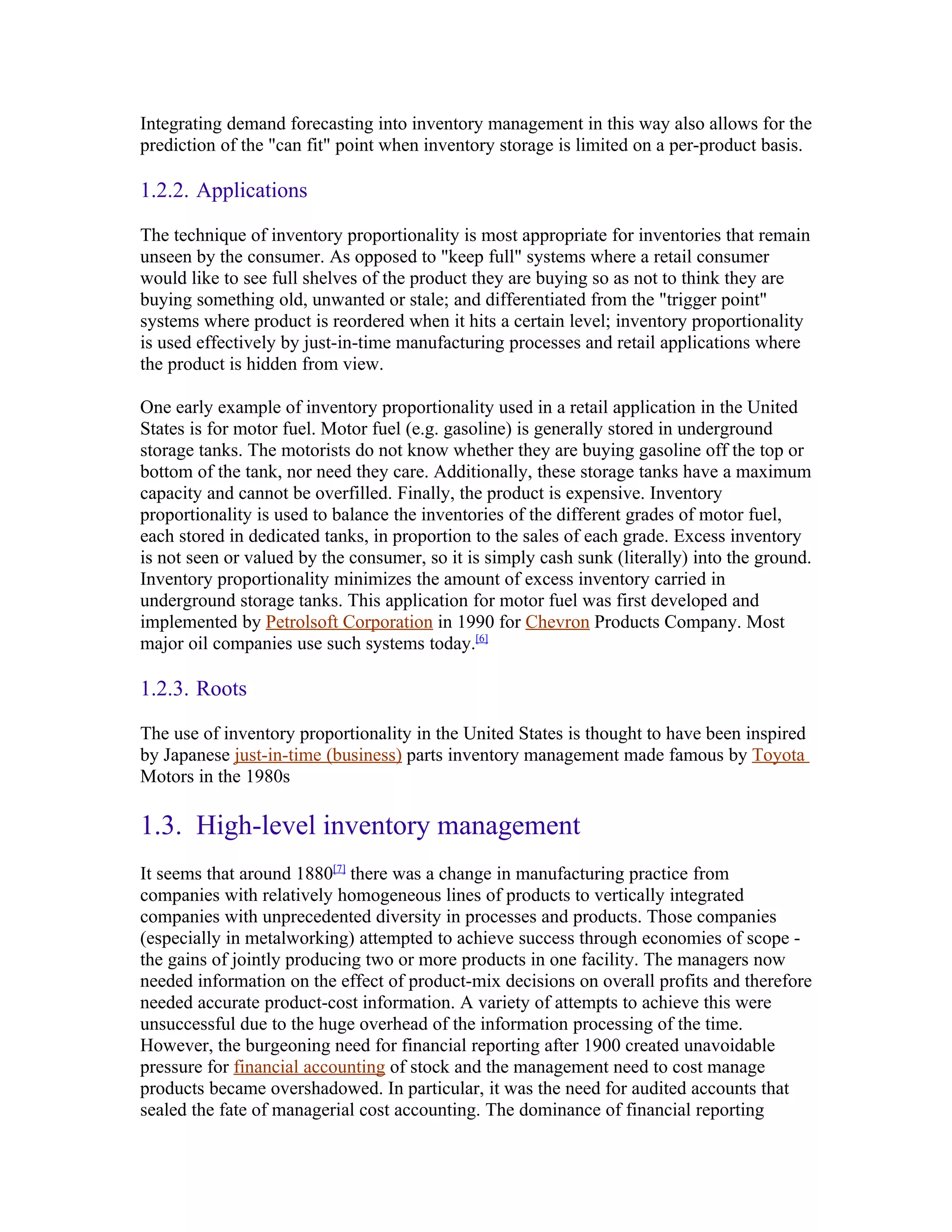 Integrating demand forecasting into inventory management in this way also allows for the
prediction of the "can fit" point when inventory storage is limited on a per-product basis.

1.2.2. Applications

The technique of inventory proportionality is most appropriate for inventories that remain
unseen by the consumer. As opposed to "keep full" systems where a retail consumer
would like to see full shelves of the product they are buying so as not to think they are
buying something old, unwanted or stale; and differentiated from the "trigger point"
systems where product is reordered when it hits a certain level; inventory proportionality
is used effectively by just-in-time manufacturing processes and retail applications where
the product is hidden from view.

One early example of inventory proportionality used in a retail application in the United
States is for motor fuel. Motor fuel (e.g. gasoline) is generally stored in underground
storage tanks. The motorists do not know whether they are buying gasoline off the top or
bottom of the tank, nor need they care. Additionally, these storage tanks have a maximum
capacity and cannot be overfilled. Finally, the product is expensive. Inventory
proportionality is used to balance the inventories of the different grades of motor fuel,
each stored in dedicated tanks, in proportion to the sales of each grade. Excess inventory
is not seen or valued by the consumer, so it is simply cash sunk (literally) into the ground.
Inventory proportionality minimizes the amount of excess inventory carried in
underground storage tanks. This application for motor fuel was first developed and
implemented by Petrolsoft Corporation in 1990 for Chevron Products Company. Most
major oil companies use such systems today.[6]

1.2.3. Roots

The use of inventory proportionality in the United States is thought to have been inspired
by Japanese just-in-time (business) parts inventory management made famous by Toyota
Motors in the 1980s

1.3. High-level inventory management
It seems that around 1880[7] there was a change in manufacturing practice from
companies with relatively homogeneous lines of products to vertically integrated
companies with unprecedented diversity in processes and products. Those companies
(especially in metalworking) attempted to achieve success through economies of scope -
the gains of jointly producing two or more products in one facility. The managers now
needed information on the effect of product-mix decisions on overall profits and therefore
needed accurate product-cost information. A variety of attempts to achieve this were
unsuccessful due to the huge overhead of the information processing of the time.
However, the burgeoning need for financial reporting after 1900 created unavoidable
pressure for financial accounting of stock and the management need to cost manage
products became overshadowed. In particular, it was the need for audited accounts that
sealed the fate of managerial cost accounting. The dominance of financial reporting
 