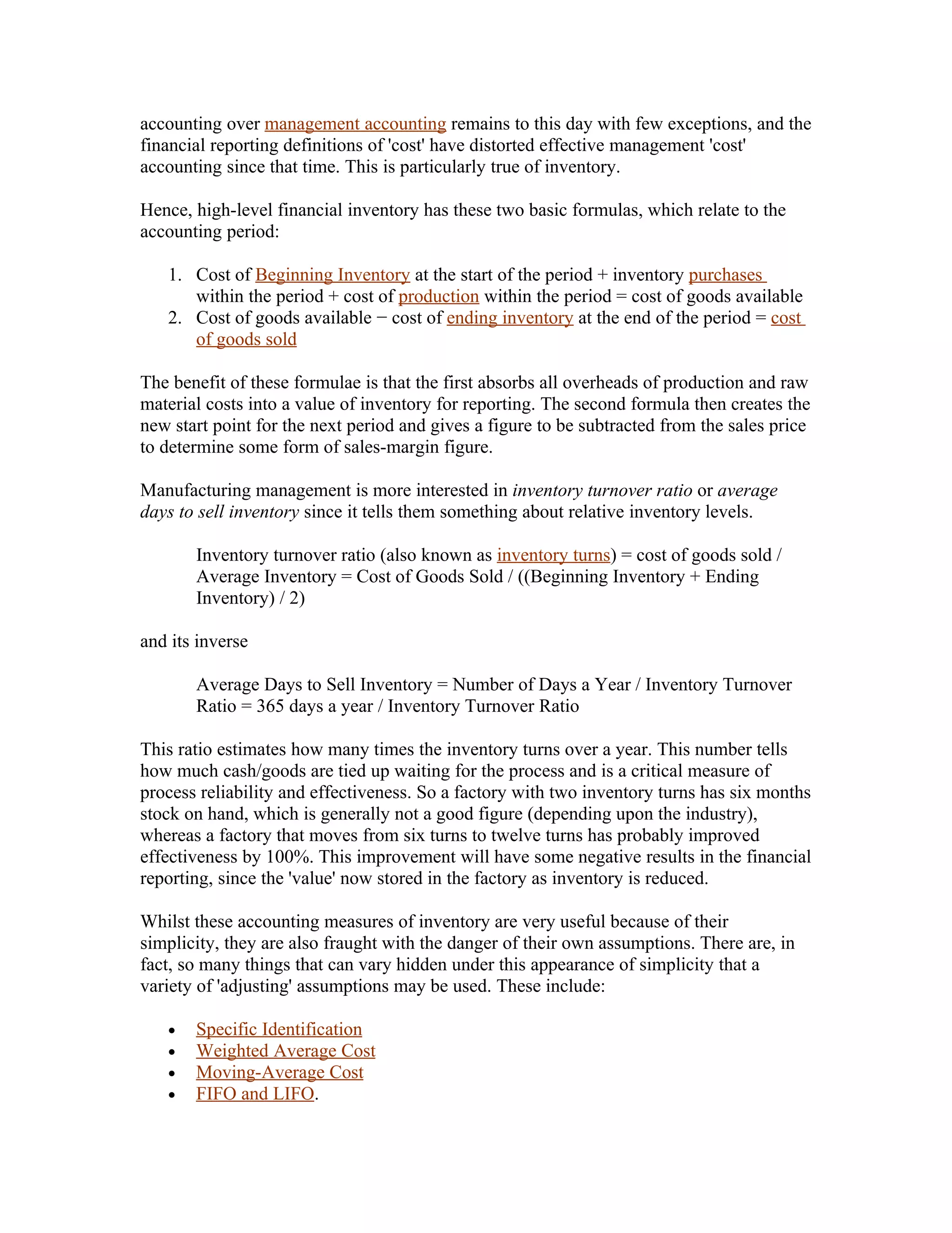 accounting over management accounting remains to this day with few exceptions, and the
financial reporting definitions of 'cost' have distorted effective management 'cost'
accounting since that time. This is particularly true of inventory.

Hence, high-level financial inventory has these two basic formulas, which relate to the
accounting period:

   1. Cost of Beginning Inventory at the start of the period + inventory purchases
      within the period + cost of production within the period = cost of goods available
   2. Cost of goods available − cost of ending inventory at the end of the period = cost
      of goods sold

The benefit of these formulae is that the first absorbs all overheads of production and raw
material costs into a value of inventory for reporting. The second formula then creates the
new start point for the next period and gives a figure to be subtracted from the sales price
to determine some form of sales-margin figure.

Manufacturing management is more interested in inventory turnover ratio or average
days to sell inventory since it tells them something about relative inventory levels.

       Inventory turnover ratio (also known as inventory turns) = cost of goods sold /
       Average Inventory = Cost of Goods Sold / ((Beginning Inventory + Ending
       Inventory) / 2)

and its inverse

       Average Days to Sell Inventory = Number of Days a Year / Inventory Turnover
       Ratio = 365 days a year / Inventory Turnover Ratio

This ratio estimates how many times the inventory turns over a year. This number tells
how much cash/goods are tied up waiting for the process and is a critical measure of
process reliability and effectiveness. So a factory with two inventory turns has six months
stock on hand, which is generally not a good figure (depending upon the industry),
whereas a factory that moves from six turns to twelve turns has probably improved
effectiveness by 100%. This improvement will have some negative results in the financial
reporting, since the 'value' now stored in the factory as inventory is reduced.

Whilst these accounting measures of inventory are very useful because of their
simplicity, they are also fraught with the danger of their own assumptions. There are, in
fact, so many things that can vary hidden under this appearance of simplicity that a
variety of 'adjusting' assumptions may be used. These include:

   •   Specific Identification
   •   Weighted Average Cost
   •   Moving-Average Cost
   •   FIFO and LIFO.
 