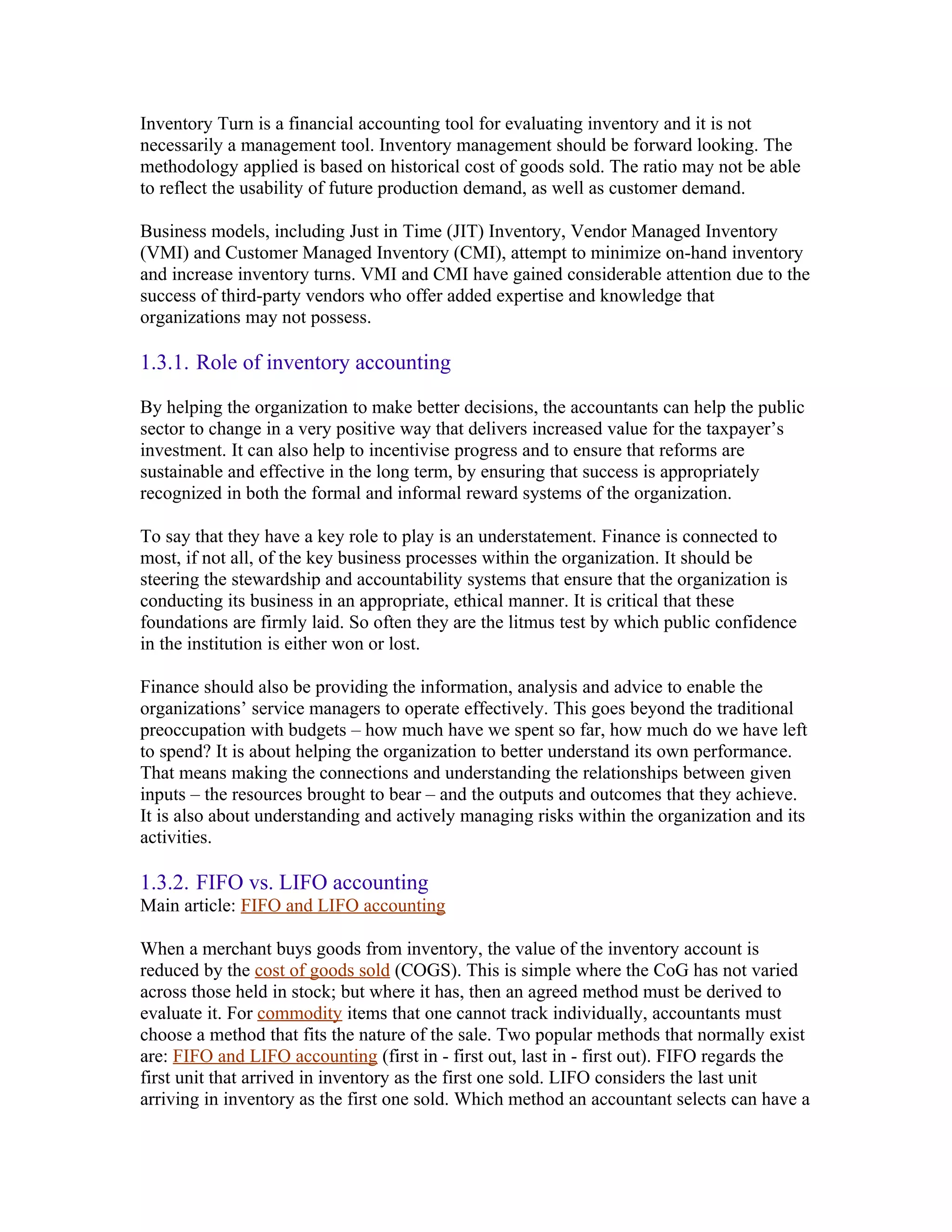 Inventory Turn is a financial accounting tool for evaluating inventory and it is not
necessarily a management tool. Inventory management should be forward looking. The
methodology applied is based on historical cost of goods sold. The ratio may not be able
to reflect the usability of future production demand, as well as customer demand.

Business models, including Just in Time (JIT) Inventory, Vendor Managed Inventory
(VMI) and Customer Managed Inventory (CMI), attempt to minimize on-hand inventory
and increase inventory turns. VMI and CMI have gained considerable attention due to the
success of third-party vendors who offer added expertise and knowledge that
organizations may not possess.

1.3.1. Role of inventory accounting

By helping the organization to make better decisions, the accountants can help the public
sector to change in a very positive way that delivers increased value for the taxpayer’s
investment. It can also help to incentivise progress and to ensure that reforms are
sustainable and effective in the long term, by ensuring that success is appropriately
recognized in both the formal and informal reward systems of the organization.

To say that they have a key role to play is an understatement. Finance is connected to
most, if not all, of the key business processes within the organization. It should be
steering the stewardship and accountability systems that ensure that the organization is
conducting its business in an appropriate, ethical manner. It is critical that these
foundations are firmly laid. So often they are the litmus test by which public confidence
in the institution is either won or lost.

Finance should also be providing the information, analysis and advice to enable the
organizations’ service managers to operate effectively. This goes beyond the traditional
preoccupation with budgets – how much have we spent so far, how much do we have left
to spend? It is about helping the organization to better understand its own performance.
That means making the connections and understanding the relationships between given
inputs – the resources brought to bear – and the outputs and outcomes that they achieve.
It is also about understanding and actively managing risks within the organization and its
activities.

1.3.2. FIFO vs. LIFO accounting
Main article: FIFO and LIFO accounting

When a merchant buys goods from inventory, the value of the inventory account is
reduced by the cost of goods sold (COGS). This is simple where the CoG has not varied
across those held in stock; but where it has, then an agreed method must be derived to
evaluate it. For commodity items that one cannot track individually, accountants must
choose a method that fits the nature of the sale. Two popular methods that normally exist
are: FIFO and LIFO accounting (first in - first out, last in - first out). FIFO regards the
first unit that arrived in inventory as the first one sold. LIFO considers the last unit
arriving in inventory as the first one sold. Which method an accountant selects can have a
 