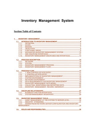Inventory Management System


Section Table of Contents

1.       INVENTORY MANAGEMENT.............................................................................................4
     1.1.   INTRODUCTION TO INVENTORY MANAGEMENT.....................................................4
        1.1.1.  DEFINITION..........................................................................................................4
        1.1.2.  SCOPE..................................................................................................................6
        1.1.3.  MISSION...............................................................................................................7
        1.1.4.  OBJECTIVES........................................................................................................8
        1.1.5.  FUNCTIONAL AREAS..........................................................................................9
        1.1.6.  INTEGRATED INVENTORY MANAGEMENT SYSTEM.....................................10
        1.1.7.  SMC DISCIPLINE INTERFACES........................................................................11
        1.1.8.  INVENTORY MANAGEMENT DISCIPLINES AND INTERFACES.....................13

     1.2.   PROCESS DESCRIPTION..........................................................................................14
        1.2.1. NETWORK..........................................................................................................14
        1.2.2. SYSTEM.............................................................................................................14
        1.2.3. INVENTORY MANAGEMENT PROCESS..........................................................14
        1.2.4. INVENTORY MANAGEMENT FLOW.................................................................16

     1.3.   PROCESS FLOW........................................................................................................17
        1.3.1. 1. NON-CONTROLLED ACR ENTRY:................................................................17
        1.3.2. 2. CONTROLLED ACR ENTRY:.........................................................................17
        1.3.3. IMPLEMENTATION OF INVENTORY MANAGEMENT......................................18
        1.3.4. SYSTEM ENVIRONMENT..................................................................................18
        1.3.5. NETWORK ENVIRONMENT..............................................................................19
        1.3.6. DATA REQUIREMENTS FOR INVENTORY MANAGEMENT............................19
        1.3.7. INVENTORY MANAGEMENT DATA MODEL....................................................20
        1.3.8. COLLECTING, MONITORING AND REPORTING DATA...................................25
        1.3.9. INVENTORY MANAGEMENT RECORD HIERARCHY...................................25

     1.4.   DISCIPLINE RELATIONSHIPS...................................................................................27
        1.4.1.  BUSINESS FUNCTION INTERFACES...............................................................27
        1.4.2.  SYSTEM MANAGEMENT INTERFACES...........................................................29

     1.5.   INVENTORY MANAGEMENT TOOLS........................................................................30
        1.5.1.  ASSET MANAGEMENT AT THE SYSTEM TO SERVER LEVEL.......................30
        1.5.2.  INDUSTRY STANDARDS..................................................................................31
        1.5.3.  DOWNSTREAM NETWORK SERVER CONFIGURATION AND INVENTORY
        MANAGEMENT..................................................................................................................34

     1.6.      ROLES AND RESPONSIBILITIES..............................................................................36
 