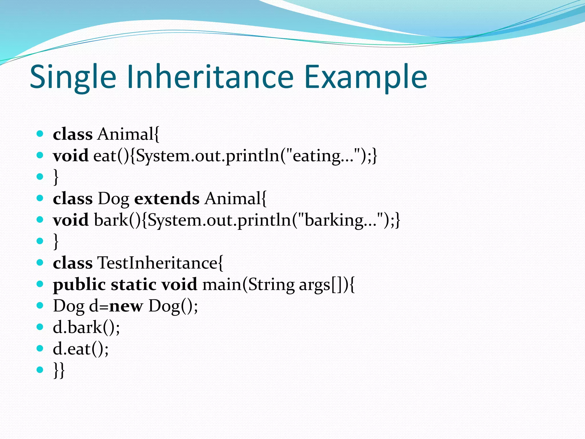 Single Inheritance Example
 class Animal{
 void eat(){System.out.println("eating...");}
 }
 class Dog extends Animal{
 void bark(){System.out.println("barking...");}
 }
 class TestInheritance{
 public static void main(String args[]){
 Dog d=new Dog();
 d.bark();
 d.eat();
 }}
 