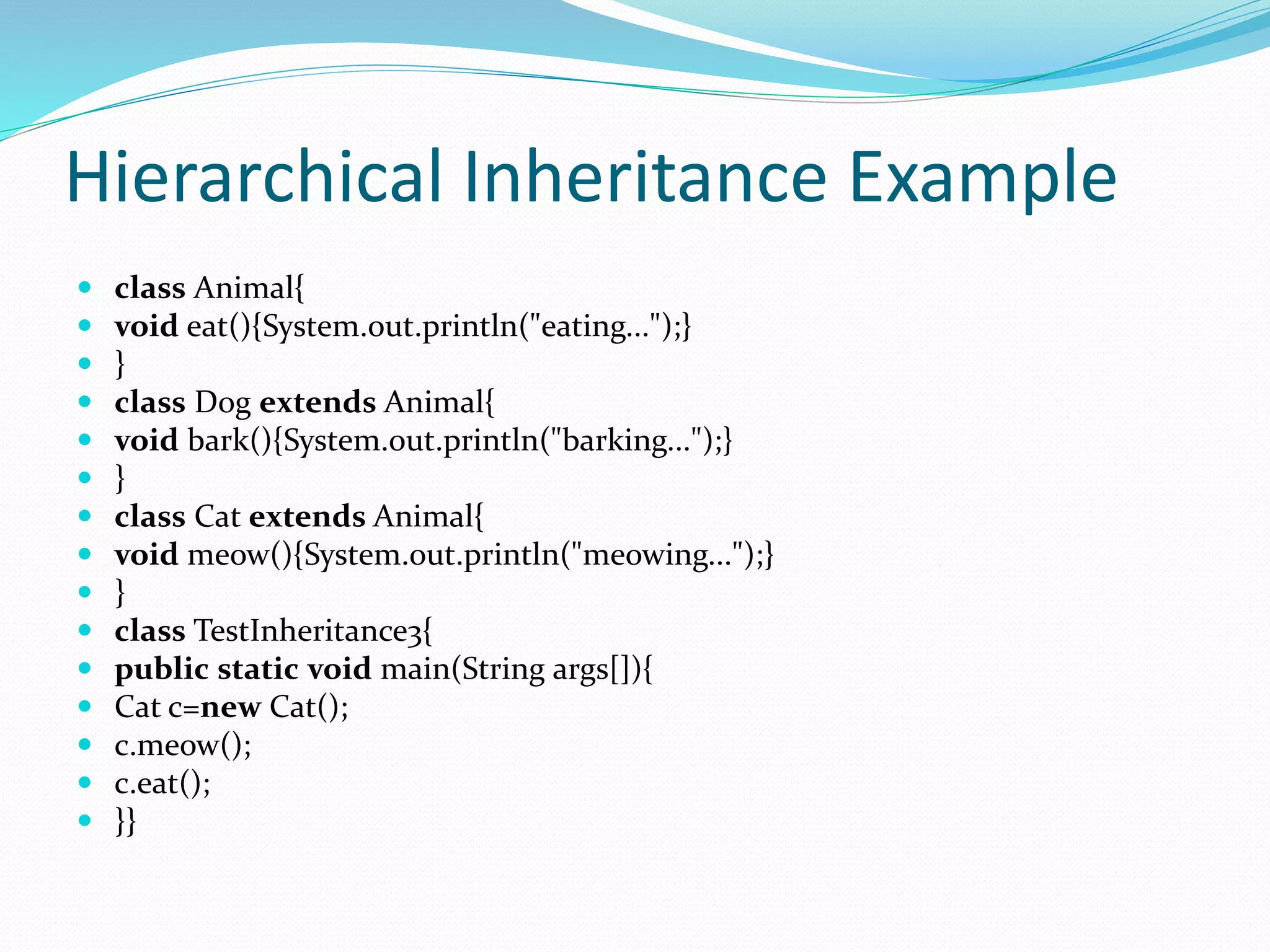 Hierarchical Inheritance Example
 class Animal{
 void eat(){System.out.println("eating...");}
 }
 class Dog extends Animal{
 void bark(){System.out.println("barking...");}
 }
 class Cat extends Animal{
 void meow(){System.out.println("meowing...");}
 }
 class TestInheritance3{
 public static void main(String args[]){
 Cat c=new Cat();
 c.meow();
 c.eat();
 }}
 