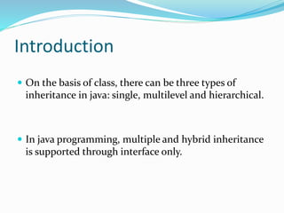 Introduction
 On the basis of class, there can be three types of
inheritance in java: single, multilevel and hierarchical.
 In java programming, multiple and hybrid inheritance
is supported through interface only.
 