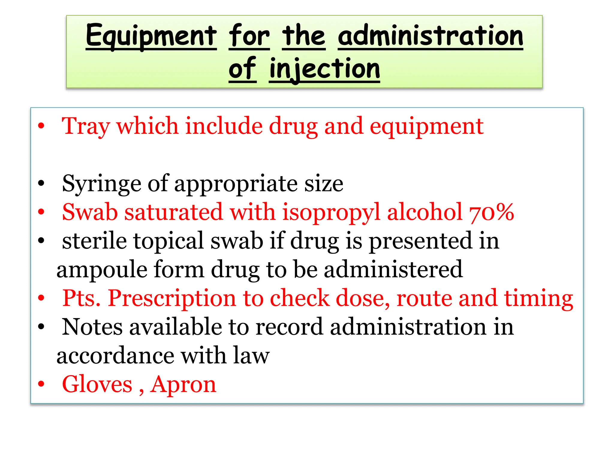 Equipment for the administration
of injection
• Tray which include drug and equipment
• Syringe of appropriate size
• Swab saturated with isopropyl alcohol 70%
• sterile topical swab if drug is presented in
ampoule form drug to be administered
• Pts. Prescription to check dose, route and timing
• Notes available to record administration in
accordance with law
• Gloves , Apron
 