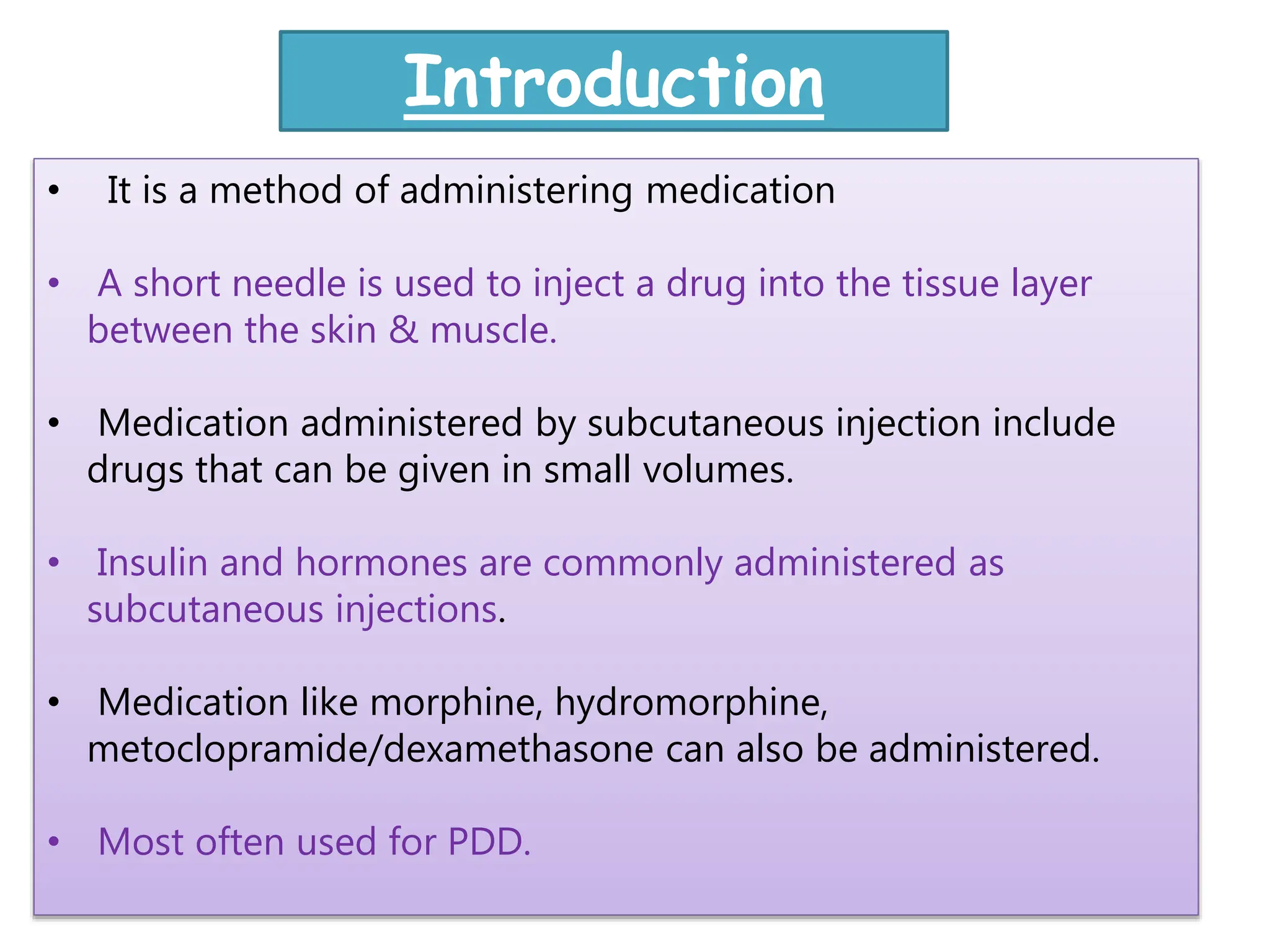 • It is a method of administering medication
• A short needle is used to inject a drug into the tissue layer
between the skin & muscle.
• Medication administered by subcutaneous injection include
drugs that can be given in small volumes.
• Insulin and hormones are commonly administered as
subcutaneous injections.
• Medication like morphine, hydromorphine,
metoclopramide/dexamethasone can also be administered.
• Most often used for PDD.
Introduction
 