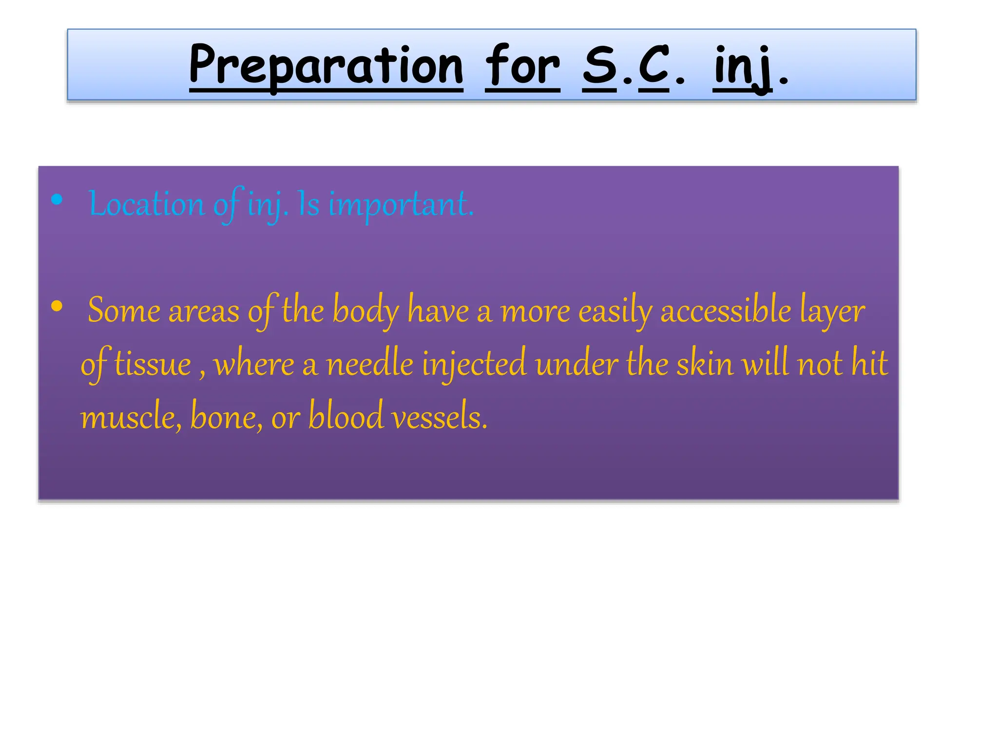 Preparation for S.C. inj.
• Location of inj. Is important.
• Some areas of the body have a more easily accessible layer
of tissue , where a needle injected under the skin will not hit
muscle, bone, or blood vessels.
 