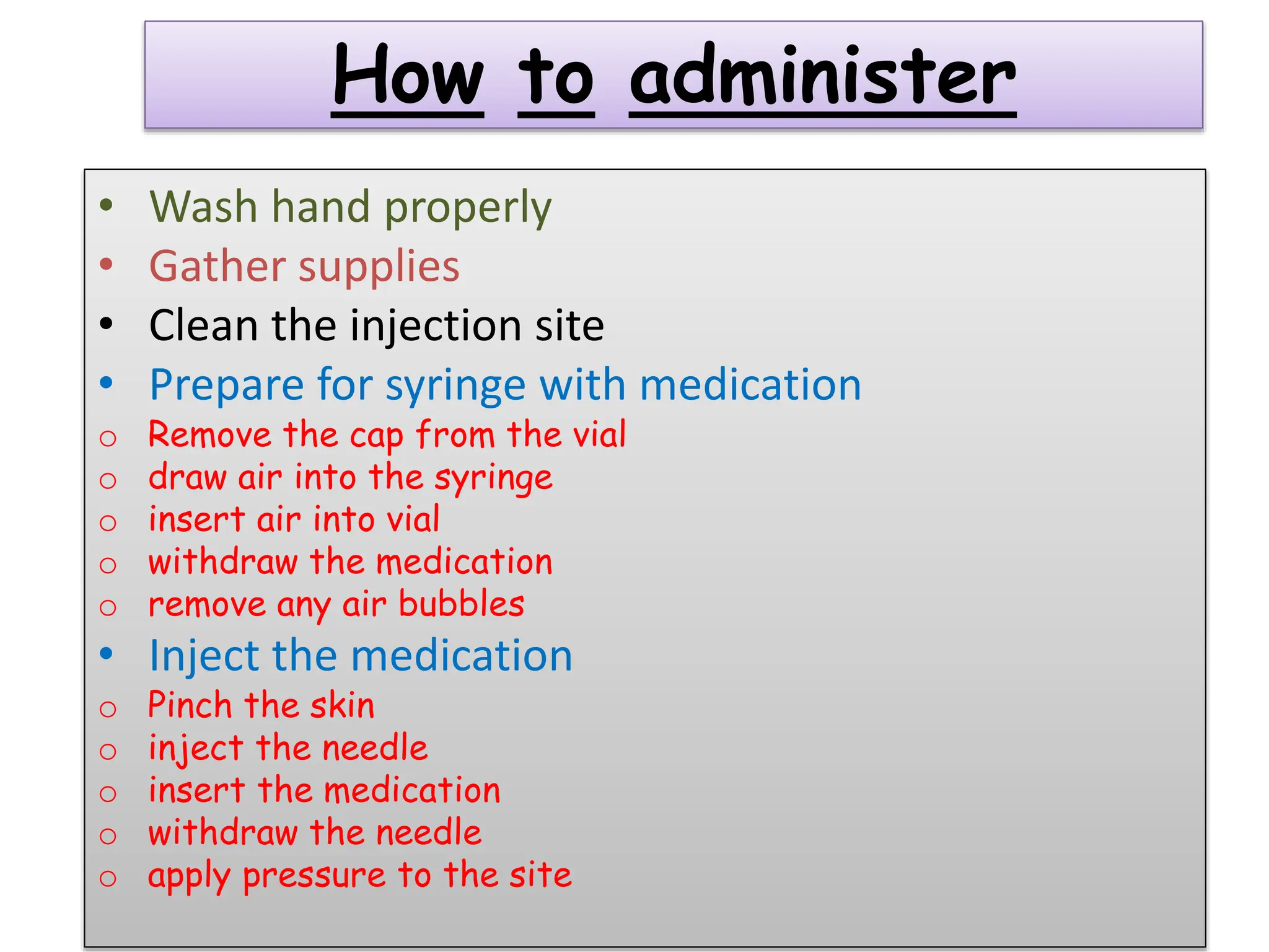 How to administer
• Wash hand properly
• Gather supplies
• Clean the injection site
• Prepare for syringe with medication
o Remove the cap from the vial
o draw air into the syringe
o insert air into vial
o withdraw the medication
o remove any air bubbles
• Inject the medication
o Pinch the skin
o inject the needle
o insert the medication
o withdraw the needle
o apply pressure to the site
 