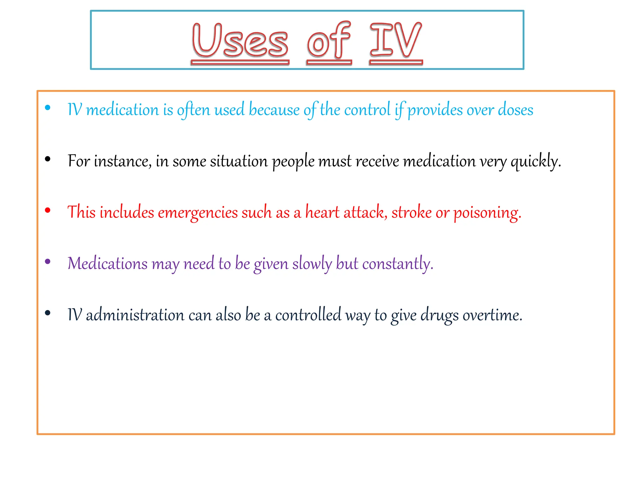 • IV medication is often used because of the control if provides over doses
• For instance, in some situation people must receive medication very quickly.
• This includes emergencies such as a heart attack, stroke or poisoning.
• Medications may need to be given slowly but constantly.
• IV administration can also be a controlled way to give drugs overtime.
 