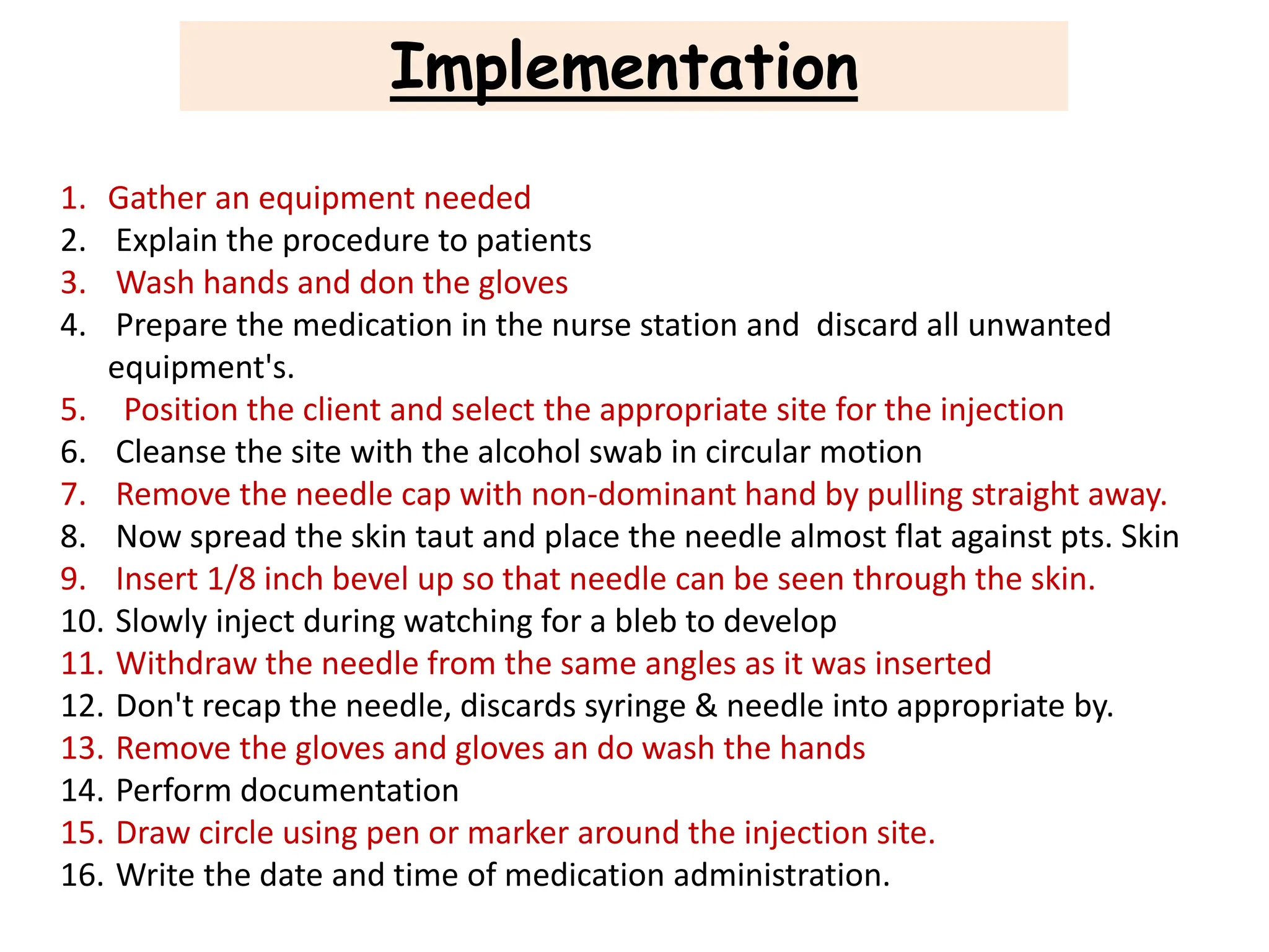 Implementation
1. Gather an equipment needed
2. Explain the procedure to patients
3. Wash hands and don the gloves
4. Prepare the medication in the nurse station and discard all unwanted
equipment's.
5. Position the client and select the appropriate site for the injection
6. Cleanse the site with the alcohol swab in circular motion
7. Remove the needle cap with non-dominant hand by pulling straight away.
8. Now spread the skin taut and place the needle almost flat against pts. Skin
9. Insert 1/8 inch bevel up so that needle can be seen through the skin.
10. Slowly inject during watching for a bleb to develop
11. Withdraw the needle from the same angles as it was inserted
12. Don't recap the needle, discards syringe & needle into appropriate by.
13. Remove the gloves and gloves an do wash the hands
14. Perform documentation
15. Draw circle using pen or marker around the injection site.
16. Write the date and time of medication administration.
 