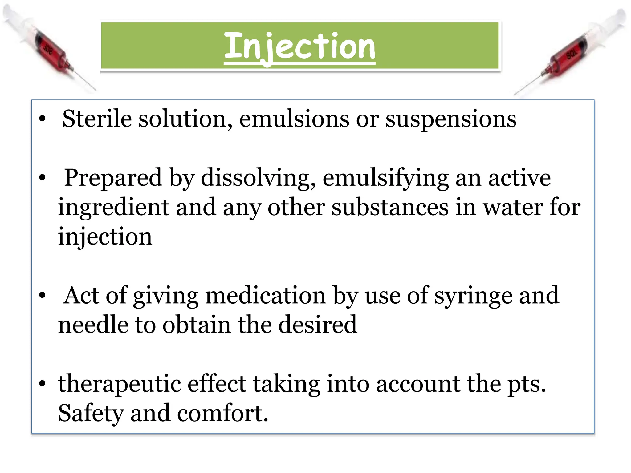 Injection
• Sterile solution, emulsions or suspensions
• Prepared by dissolving, emulsifying an active
ingredient and any other substances in water for
injection
• Act of giving medication by use of syringe and
needle to obtain the desired
• therapeutic effect taking into account the pts.
Safety and comfort.
 