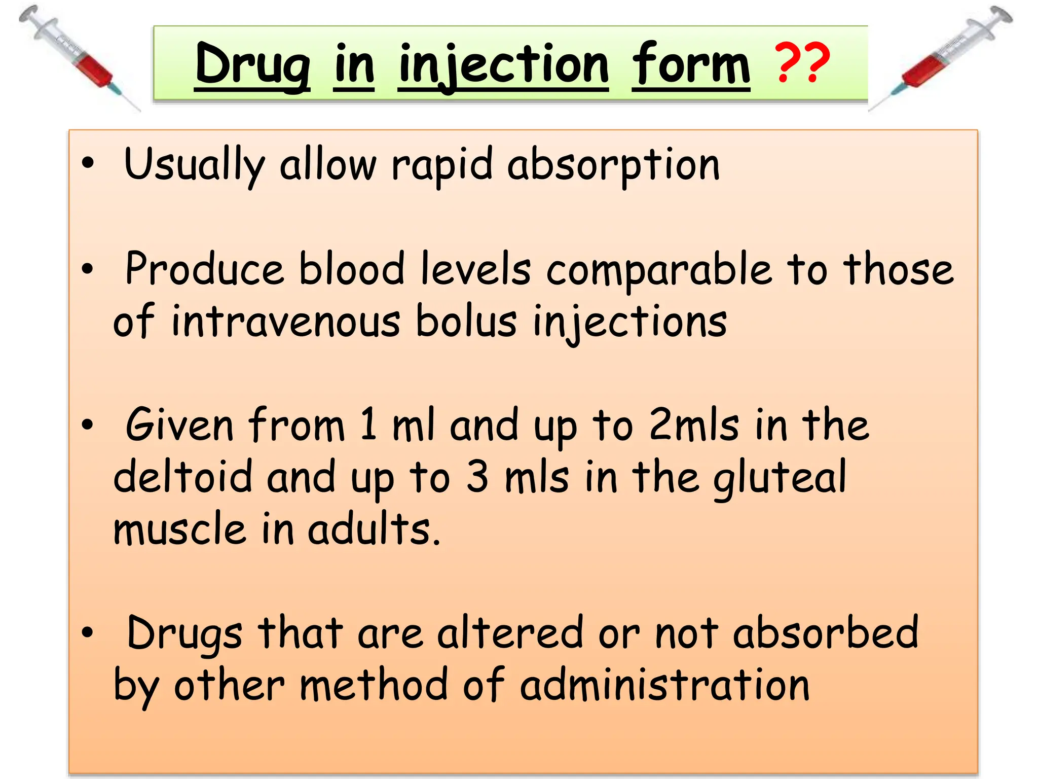 Drug in injection form ??
• Usually allow rapid absorption
• Produce blood levels comparable to those
of intravenous bolus injections
• Given from 1 ml and up to 2mls in the
deltoid and up to 3 mls in the gluteal
muscle in adults.
• Drugs that are altered or not absorbed
by other method of administration
 