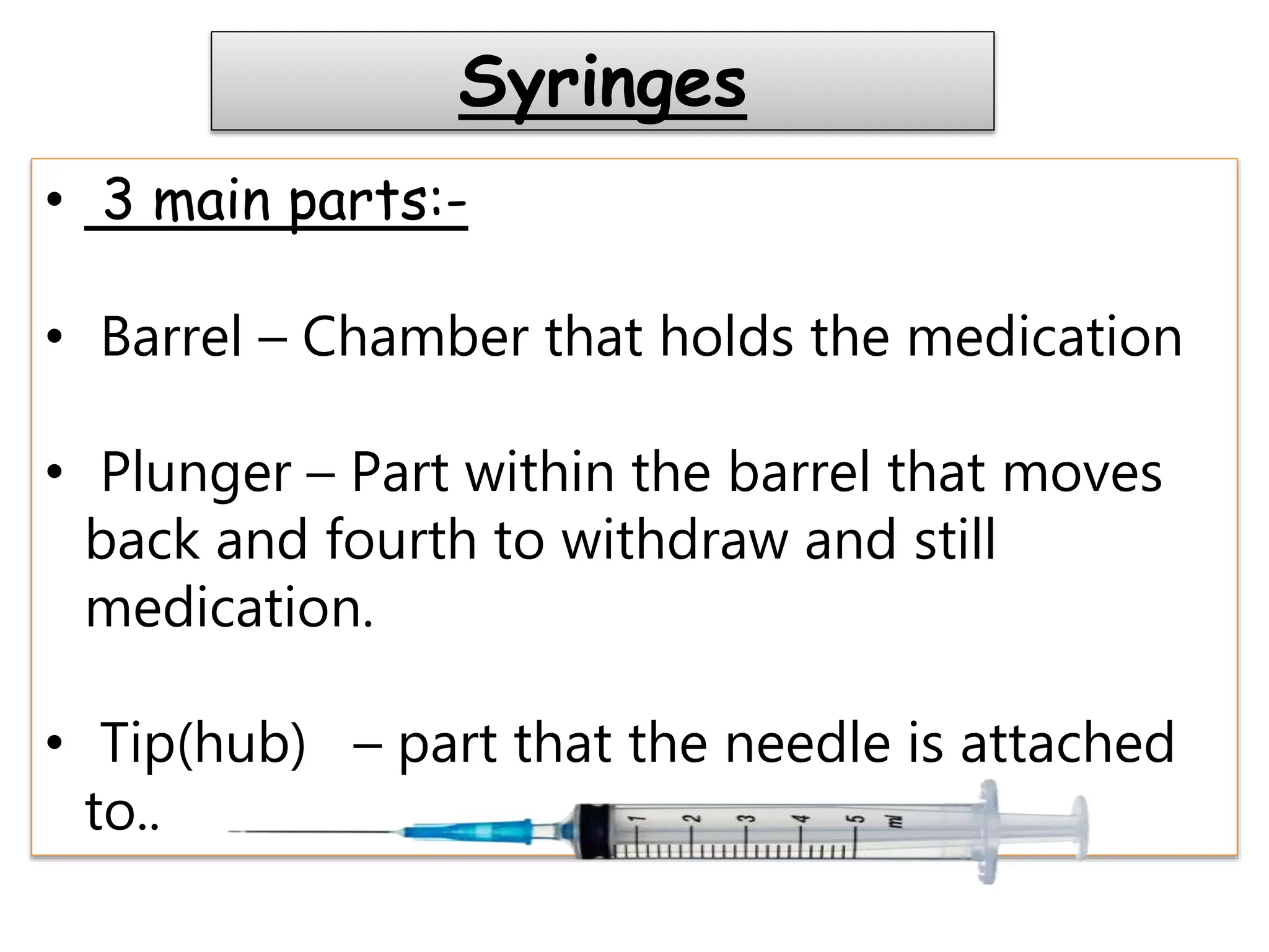 Syringes
• 3 main parts:-
• Barrel – Chamber that holds the medication
• Plunger – Part within the barrel that moves
back and fourth to withdraw and still
medication.
• Tip(hub) – part that the needle is attached
to..
 